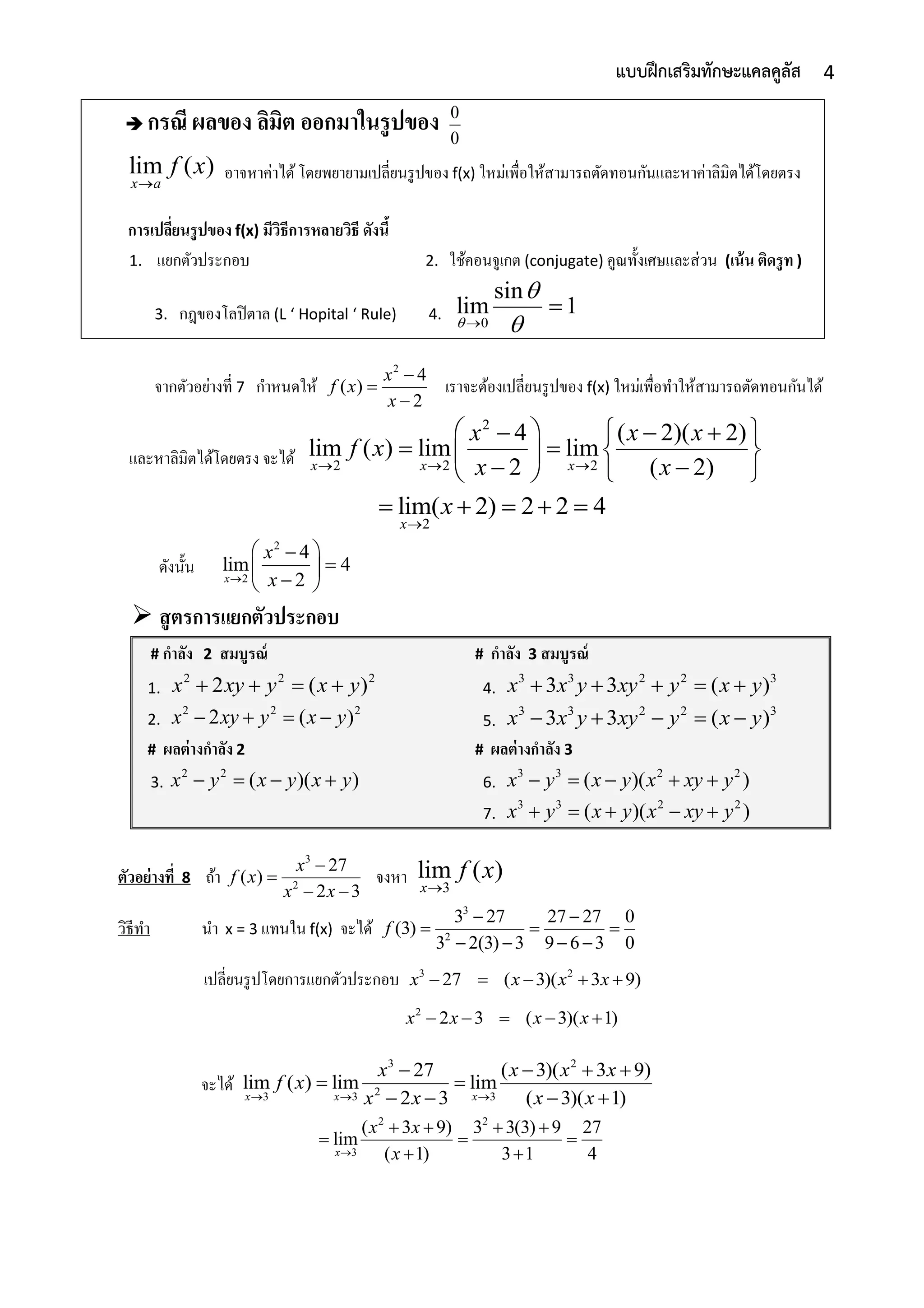 4แบบฝึกเสริมทักษะแคลคูลัส
 กรณี ผลของ ลิมิต ออกมาในรูปของ 0
0
lim ( )
x a
f x

อำจหำค่ำได้โดยพยำยำมเปลี่ยนรูปของ f(x) ใหม่เพื่อให้สำมำรถตัดทอนกันและหำค่ำลิมิตได้โดยตรง
การเปลี่ยนรูปของ f(x) มีวิธีการหลายวิธี ดังนี้
1. แยกตัวประกอบ 2. ใช้คอนจูเกต (conjugate) คูณทั้งเศษและส่วน (เน้น ติดรูท )
3. กฎของโลปิตำล (L ‘ Hopital ‘ Rule) 4. 0
sin
lim 1




จำกตัวอย่ำงที่ 7 กำหนดให้
2
4
( )
2
x
f x
x



เรำจะต้องเปลี่ยนรูปของ f(x) ใหม่เพื่อทำให้สำมำรถตัดทอนกันได้
และหำลิมิตได้โดยตรง จะได้
2
2 2 2
4 ( 2)( 2)
lim ( ) lim lim
2 ( 2)x x x
x x x
f x
x x  
     
    
   
2
lim( 2) 2 2 4
x
x

    
ดังนั้น
2
2
4
lim 4
2x
x
x
 
 
 
 สูตรการแยกตัวประกอบ
# กาลัง 2 สมบูรณ์
1.
2 2 2
2 ( )x xy y x y   
2.
2 2 2
2 ( )x xy y x y   
# กาลัง 3 สมบูรณ์
4.
3 3 2 2 3
3 3 ( )x x y xy y x y    
5.
3 3 2 2 3
3 3 ( )x x y xy y x y    
# ผลต่างกาลัง 2
3.
2 2
( )( )x y x y x y   
# ผลต่างกาลัง 3
6.
3 3 2 2
( )( )x y x y x xy y    
7.
3 3 2 2
( )( )x y x y x xy y    
ตัวอย่างที่ 8 ถ้ำ
3
2
27
( )
2 3
x
f x
x x


 
จงหำ 3
lim ( )
x
f x

วิธีทำ นำ x = 3 แทนใน f(x) จะได้
3
2
3 27 27 27 0
(3)
3 2(3) 3 9 6 3 0
f
 
  
   
เปลี่ยนรูปโดยกำรแยกตัวประกอบ 3 2
27 ( 3)( 3 9)x x x x    
2
2 3 ( 3)( 1)x x x x    
จะได้
3 2
23 3 3
27 ( 3)( 3 9)
lim ( ) lim lim
2 3 ( 3)( 1)x x x
x x x x
f x
x x x x  
   
 
   
2 2
3
( 3 9) 3 3(3) 9 27
lim
( 1) 3 1 4x
x x
x
   
  
 
 