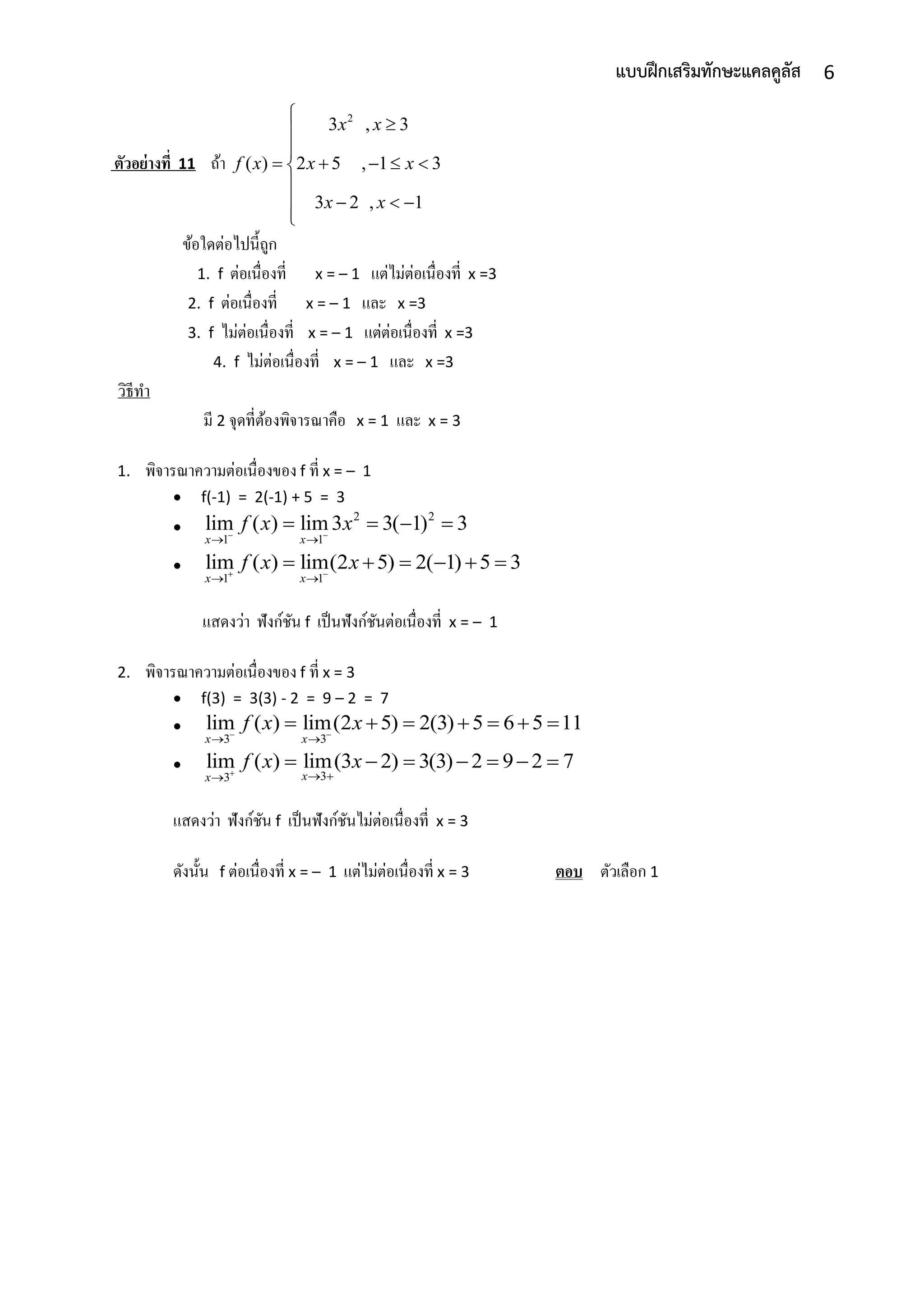 6แบบฝึกเสริมทักษะแคลคูลัส
ตัวอย่างที่ 11 ถ้ำ
2
3 , 3
( ) 2 5 , 1 3
3 2 , 1
x x
f x x x
x x



    

   

ข้อใดต่อไปนี้ถูก
1. f ต่อเนื่องที่ x = – 1 แต่ไม่ต่อเนื่องที่ x =3
2. f ต่อเนื่องที่ x = – 1 และ x =3
3. f ไม่ต่อเนื่องที่ x = – 1 แต่ต่อเนื่องที่ x =3
4. f ไม่ต่อเนื่องที่ x = – 1 และ x =3
วิธีทำ
มี 2 จุดที่ต้องพิจำรณำคือ x = 1 และ x = 3
1. พิจำรณำควำมต่อเนื่องของ f ที่ x = – 1
 f(-1) = 2(-1) + 5 = 3

2 2
1 1
lim ( ) lim 3 3( 1) 3
x x
f x x 
 
   

1 1
lim ( ) lim(2 5) 2( 1) 5 3
x x
f x x 
 
     
แสดงว่ำ ฟังก์ชัน f เป็นฟังก์ชันต่อเนื่องที่ x = – 1
2. พิจำรณำควำมต่อเนื่องของ f ที่ x = 3
 f(3) = 3(3) - 2 = 9 – 2 = 7

3 3
lim ( ) lim(2 5) 2(3) 5 6 5 11
x x
f x x 
 
      

33
lim ( ) lim(3 2) 3(3) 2 9 2 7
xx
f x x  
      
แสดงว่ำ ฟังก์ชัน f เป็นฟังก์ชันไม่ต่อเนื่องที่ x = 3
ดังนั้น f ต่อเนื่องที่ x = – 1 แต่ไม่ต่อเนื่องที่ x = 3 ตอบ ตัวเลือก 1
 