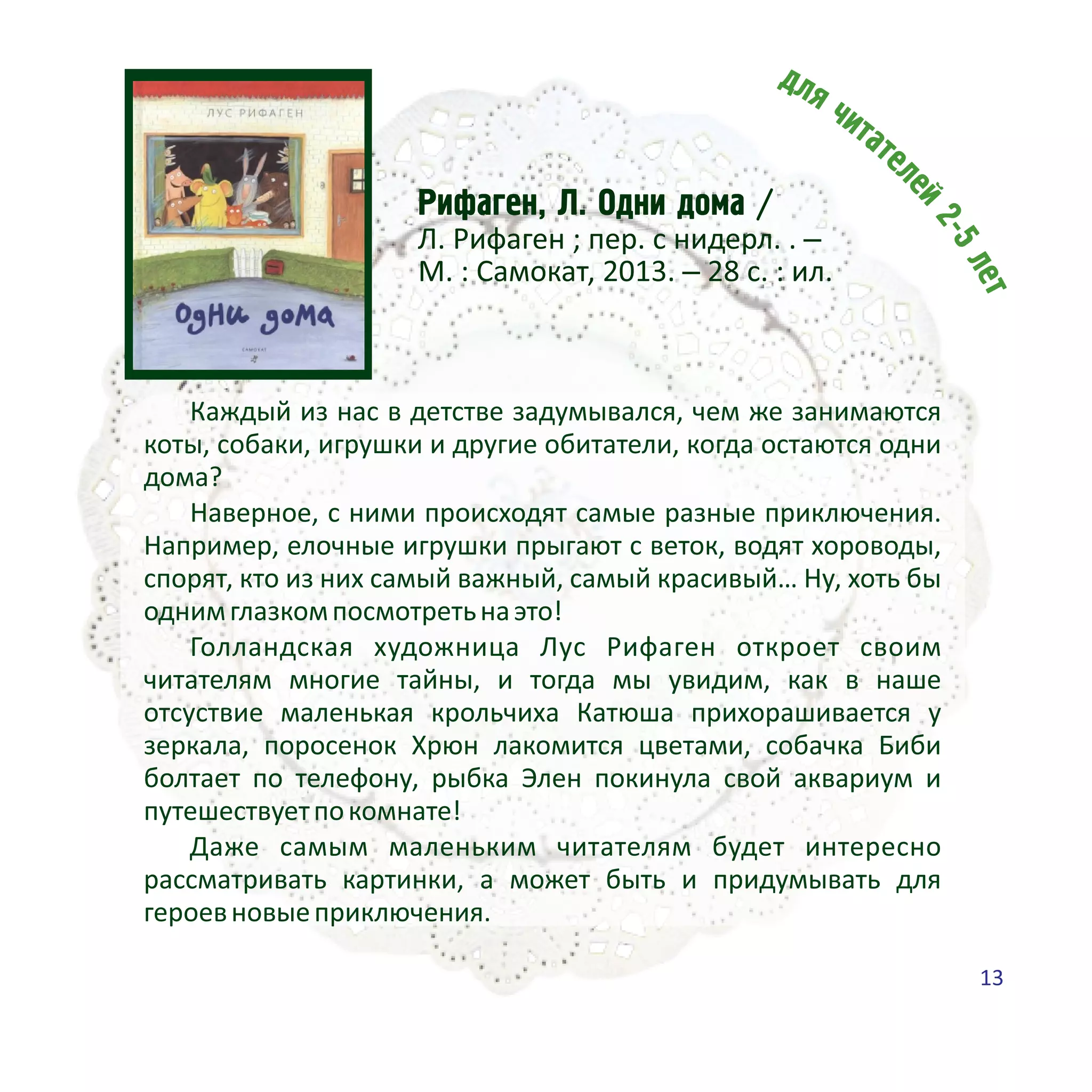Ðèôàãåí, Ë. Îäíè äîìà /
Л. Рифаген ; пер. с нидерл. . –
М. : Самокат, 2013. – 28 с. : ил.
Каждый из нас в детстве задумывался, чем же занимаются
коты, собаки, игрушки и другие обитатели, когда остаются одни
дома?
Наверное, с ними происходят самые разные приключения.
Например, елочные игрушки прыгают с веток, водят хороводы,
спорят, кто из них самый важный, самый красивый… Ну, хоть бы
однимглазкомпосмотретьнаэто!
Голландская художница Лус Рифаген откроет своим
читателям многие тайны, и тогда мы увидим, как в наше
отсуствие маленькая крольчиха Катюша прихорашивается у
зеркала, поросенок Хрюн лакомится цветами, собачка Биби
болтает по телефону, рыбка Элен покинула свой аквариум и
путешествуетпокомнате!
Даже самым маленьким читателям будет интересно
рассматривать картинки, а может быть и придумывать для
героевновыеприключения.
13
 