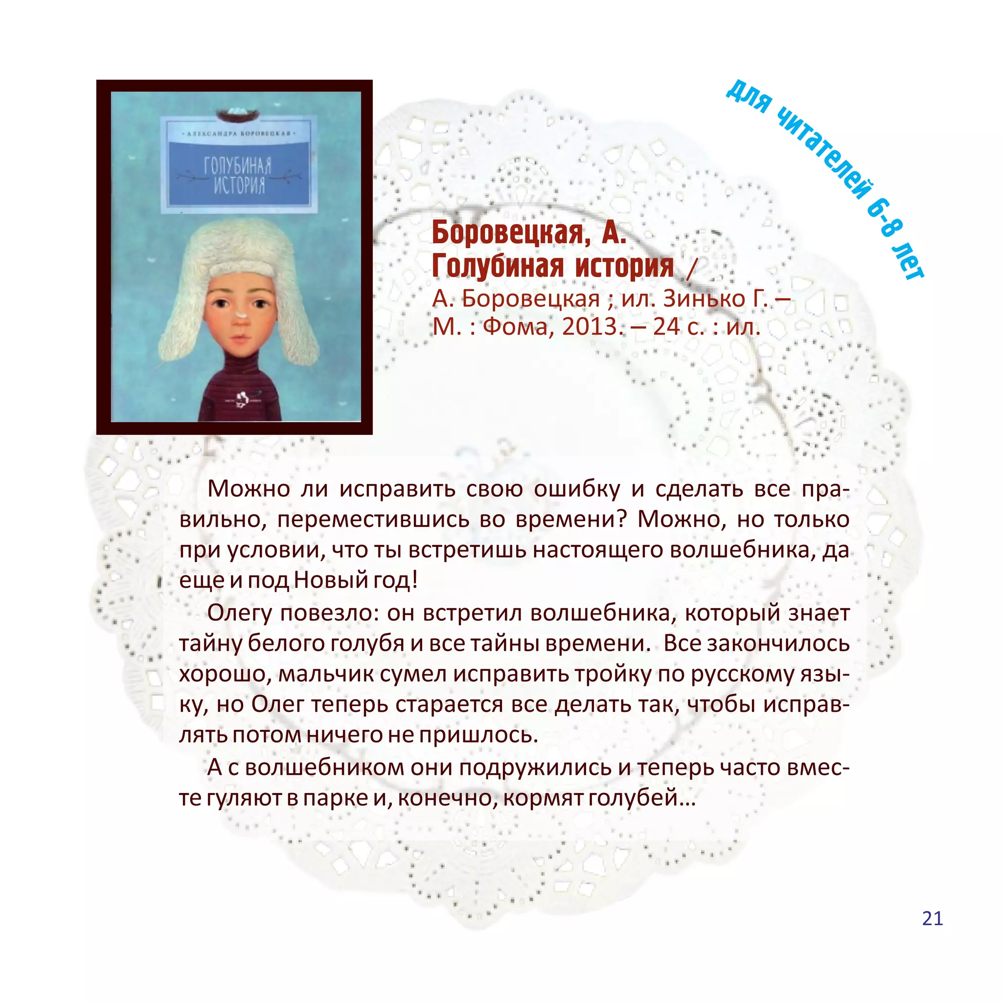 Áîðîâåöêàÿ, À.
Ãîëóáèíàÿ èñòîðèÿ /
А. Боровецкая ; ил. Зинько Г. –
М. : Фома, 2013. – 24 с. : ил.
Можно ли исправить свою ошибку и сделать все пра-
вильно, переместившись во времени? Можно, но только
при условии, что ты встретишь настоящего волшебника, да
ещеиподНовыйгод!
Олегу повезло: он встретил волшебника, который знает
тайну белого голубя и все тайны времени. Все закончилось
хорошо, мальчик сумел исправить тройку по русскому язы-
ку, но Олег теперь старается все делать так, чтобы исправ-
лятьпотомничегонепришлось.
А с волшебником они подружились и теперь часто вмес-
тегуляютвпаркеи,конечно,кормятголубей…
21
 