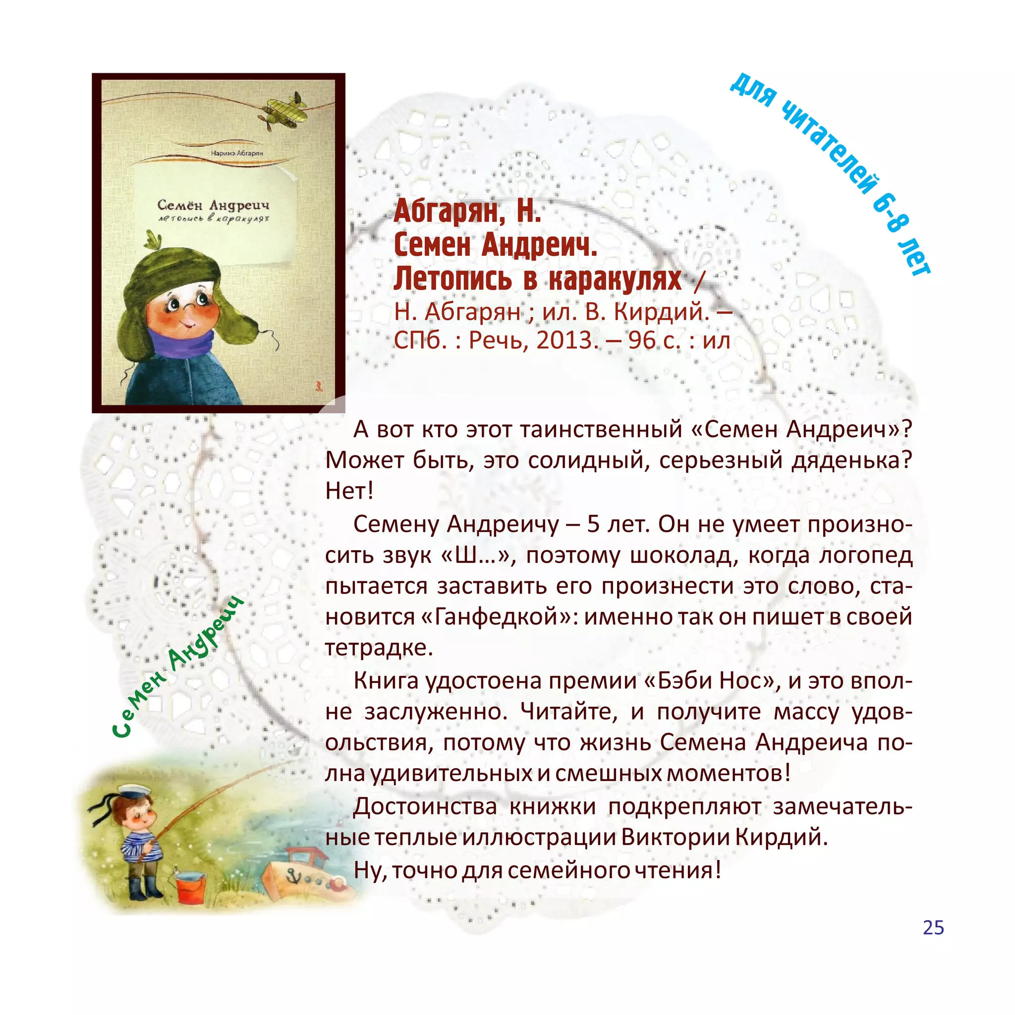 Àáãàðÿí, Í.
Ñåìåí Àíäðåè÷.
Ëåòîïèñü â êàðàêóëÿõ /
Н. Абгарян ; ил. В. Кирдий. –
СПб. : Речь, 2013. – 96 с. : ил
чие
рднАне
меС
А вот кто этот таинственный «Семен Андреич»?
Может быть, это солидный, серьезный дяденька?
Нет!
Семену Андреичу ─ 5 лет. Он не умеет произно-
сить звук «Ш…», поэтому шоколад, когда логопед
пытается заставить его произнести это слово, ста-
новится «Ганфедкой»: именно так он пишет в своей
тетрадке.
Книга удостоена премии «Бэби Нос», и это впол-
не заслуженно. Читайте, и получите массу удов-
ольствия, потому что жизнь Семена Андреича по-
лнаудивительныхисмешныхмоментов!
Достоинства книжки подкрепляют замечатель-
ныетеплыеиллюстрацииВикторииКирдий.
Ну,точнодлясемейногочтения!
25
 