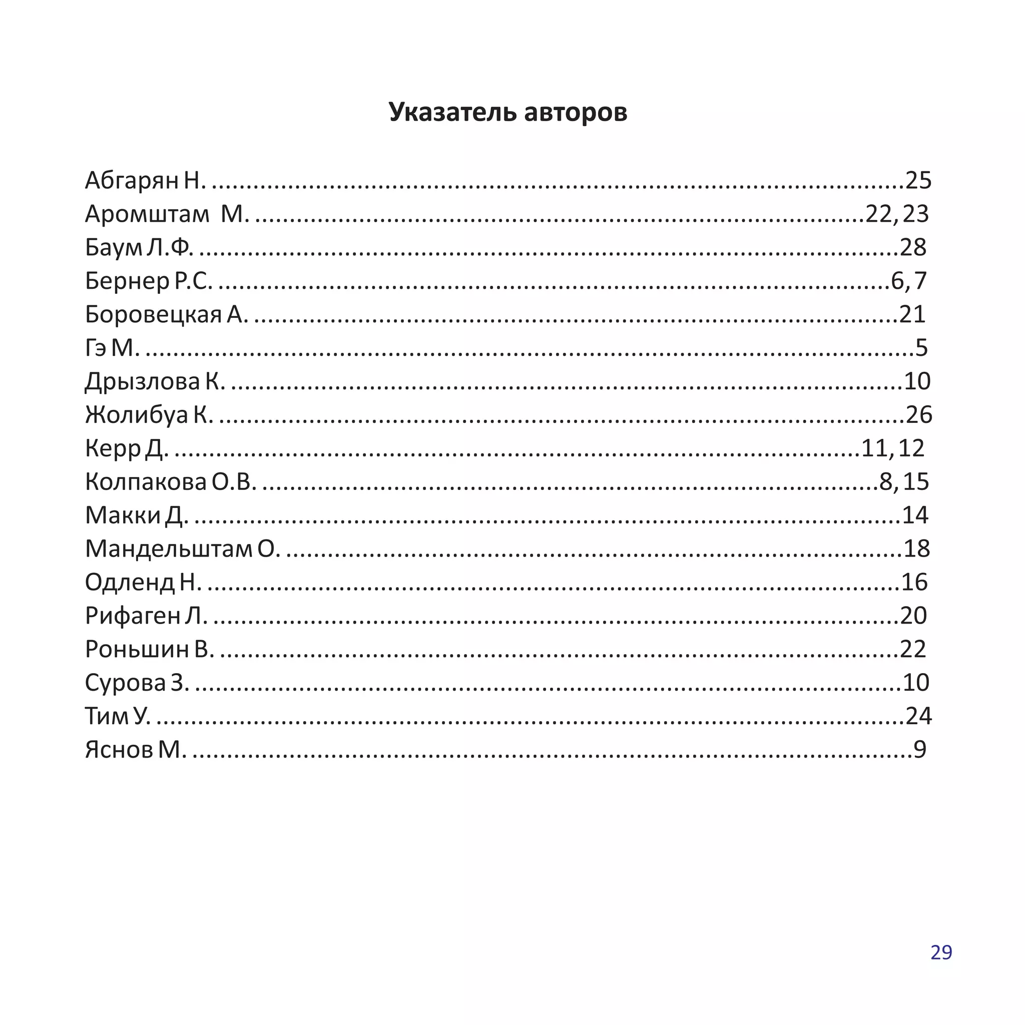 Указатель авторов
АбгарянН.....................................................................................................25
Аромштам М.........................................................................................22,23
БаумЛ.Ф......................................................................................................28
БернерР.С..................................................................................................6,7
БоровецкаяА..............................................................................................21
ГэМ................................................................................................................5
ДрызловаК..................................................................................................10
ЖолибуаК....................................................................................................26
КеррД....................................................................................................11,12
КолпаковаО.В..........................................................................................8,15
МаккиД.......................................................................................................14
МандельштамО..........................................................................................18
ОдлендН.....................................................................................................16
РифагенЛ....................................................................................................20
РоньшинВ...................................................................................................22
СуроваЗ.......................................................................................................10
ТимУ.............................................................................................................24
ЯсновМ.........................................................................................................9
29
 