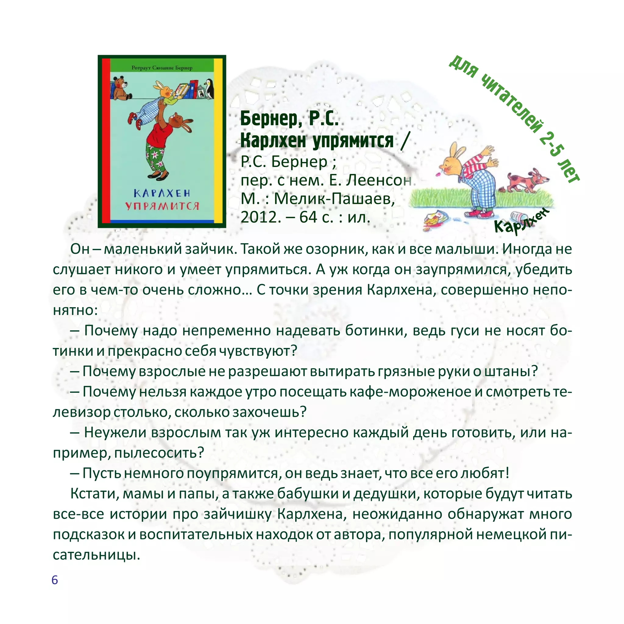 Áåðíåð, Ð.Ñ.
Êàðëõåí óïðÿìèòñÿ /
Р.С. Бернер ;
пер. с нем. Е. Леенсон. –
М. : Мелик-Пашаев,
2012. – 64 с. : ил.
Он ─ маленький зайчик. Такой же озорник, как и все малыши. Иногда не
слушает никого и умеет упрямиться. А уж когда он заупрямился, убедить
его в чем-то очень сложно… С точки зрения Карлхена, совершенно непо-
нятно:
– Почему надо непременно надевать ботинки, ведь гуси не носят бо-
тинкиипрекрасносебячувствуют?
– Почемувзрослыенеразрешаютвытиратьгрязныерукиоштаны?
– Почемунельзякаждоеутропосещатькафе-мороженоеисмотретьте-
левизорстолько,сколькозахочешь?
– Неужели взрослым так уж интересно каждый день готовить, или на-
пример,пылесосить?
– Пустьнемногопоупрямится,онведьзнает,чтовсееголюбят!
Кстати, мамы и папы, а также бабушки и дедушки, которые будут читать
все-все истории про зайчишку Карлхена, неожиданно обнаружат много
подсказок и воспитательных находок от автора, популярной немецкой пи-
сательницы.
н
ехлрКа
6
 