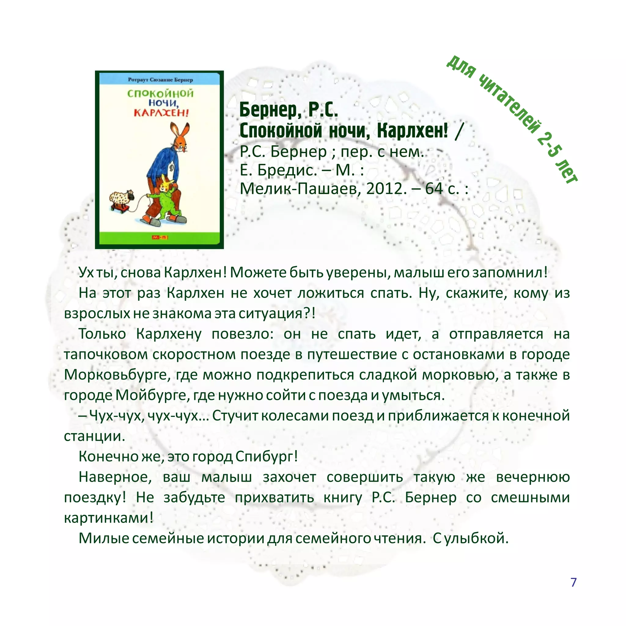Áåðíåð, Ð.Ñ.
Ñïîêîéíîé íî÷è, Êàðëõåí! /
Р.С. Бернер ; пер. с нем.
Е. Бредис. – М. :
Мелик-Пашаев, 2012. – 64 с. :
Ухты,сноваКарлхен!Можетебытьуверены,малышегозапомнил!
На этот раз Карлхен не хочет ложиться спать. Ну, скажите, кому из
взрослыхнезнакомаэтаситуация?!
Только Карлхену повезло: он не спать идет, а отправляется на
тапочковом скоростном поезде в путешествие с остановками в городе
Морковьбурге, где можно подкрепиться сладкой морковью, а также в
городеМойбурге,гденужносойтиспоездаиумыться.
─Чух-чух,чух-чух…Стучитколесамипоездиприближаетсякконечной
станции.
Конечноже,этогородСпибург!
Наверное, ваш малыш захочет совершить такую же вечернюю
поездку! Не забудьте прихватить книгу Р.С. Бернер со смешными
картинками!
Милыесемейныеисториидлясемейногочтения. Сулыбкой.
7
 