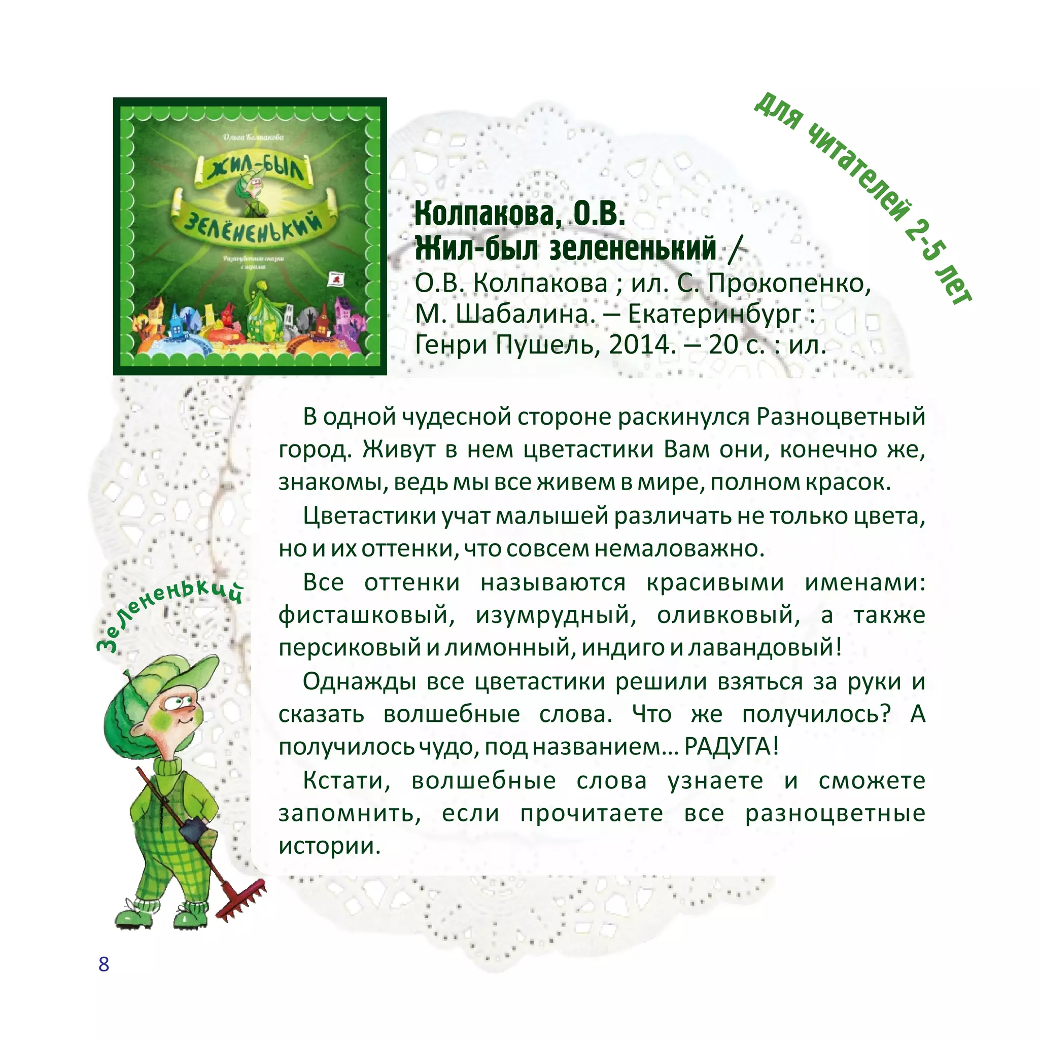 Êîëïàêîâà, Î.Â.
Æèë-áûë çåëåíåíüêèé /
О.В. Колпакова ; ил. С. Прокопенко,
М. Шабалина. – Екатеринбург :
Генри Пушель, 2014. – 20 с. : ил.
В одной чудесной стороне раскинулся Разноцветный
город. Живут в нем цветастики Вам они, конечно же,
знакомы,ведьмывсеживемвмире,полномкрасок.
Цветастики учат малышей различать не только цвета,
ноиихоттенки,чтосовсемнемаловажно.
Все оттенки называются красивыми именами:
фисташковый, изумрудный, оливковый, а также
персиковыйилимонный,индигоилавандовый!
Однажды все цветастики решили взяться за руки и
сказать волшебные слова. Что же получилось? А
получилосьчудо,подназванием…РАДУГА!
Кстати, волшебные слова узнаете и сможете
запомнить, если прочитаете все разноцветные
истории.
киьн йене
леЗ
8
 