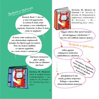 Ботева, М. Мороже-
н о е в в а ф е л ь н ы х
стаканчиках : три
повести / М. Ботева. –
М. : КомпасГид, 2013. –
160с.
Ботева, М. Школа на
Спичке / М. Ботева //
Ботева, М. Мороженое в
вафельных стаканчиках /
М . Б о т е в а . – М . :
КомпасГид,2013.–160с.
бережное отношение
друг к другу.
Этого так не хватает
нам всем
В этой семье необычно все:
они напоминают странников,
которых все время куда-то тянет.
Кто-то может назвать
их просто чудаками,
но с ними тепло и интересно!
Витька, Нина ─ это те,
у кого нет родителей,
но именно в этой семье
им хорошо, и они становятся
родными, близкими, а своих в этой
семье не предают!
новые друзья,
совершенно необычные
соревнования и занятия
понимание, поддержка,
очень надежные взрослые,
которые не поучают,
а помогают
разобраться в себе,
чтобы делать непростые
выводы и принимать
самостоятельные решения
трудно найти свой путь в жизни.
Школа будущих спасателей ─
это то, что главной героине нужно!
Вопросы и проблемы
Вопросы и проблемы
10
 