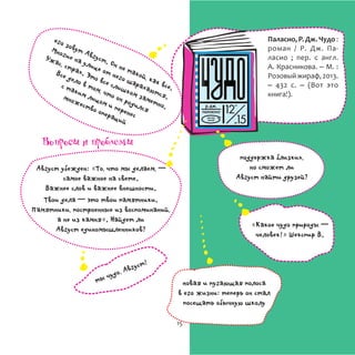 Паласио, Р. Дж. Чудо :
роман / Р. Дж. Па-
ласио ; пер. с англ.
А. Красникова. – М. :
Розовыйжираф,2013.
– 432 с. – (Вот это
книга!).
его зовут Август. Он не такой, как все.
Многие на улице от него шарахаются.
Ужас, страх. Это все слишком заметно.
Все дело в том, что он родился
с таким лицом и перенес
множество операций
поддержка близких,
но сможет ли
Август найти друзей?
«Какое чудо природы ─
человек!» Шекспир В.
ты чудо, Август!
Август убежден: «То, что мы делаем, ─
самое важное на свете.
Важнее слов и важнее внешности.
Твои дела ─ это твои памятники.
Памятники, построенные из воспоминаний,
а не из камня». Найдет ли
Август единомышленников?
новая и пугающая полоса
в его жизни: теперь он стал
посещать обычную школу
Вопросы и проблемы
15
 