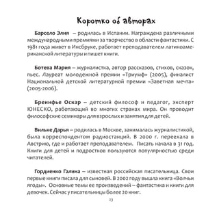 Коротко об авторах
Барсело Элия – родилась в Испании. Награждена различными
международными премиями за творчество в области фантастики. С
1981 года живет в Инсбруке, работает преподавателем латиноаме-
риканскойлитературыипишеткниги.
Ботева Мария – журналистка, автор рассказов, стихов, сказок,
пьес. Лауреат молодежной премии «Триумф» (2005), финалист
Национальной детской литературной премии «Заветная мечта»
(2005-2006).
Бренифье Оскар – детский философ и педагог, эксперт
ЮНЕСКО, работающий во многих странах мира. Он проводит
философскиесеминарыдлявзрослыхизанятиядлядетей.
Вильке Дарья – родилась в Москве, занималась журналистикой,
была корреспондентом радиостанций. В 2000 г. переехала в
Австрию, где и работает преподавателем. Писать начала в 31 год.
Книги для детей и подростков пользуются популярностью среди
читателей.
Гордиенко Галина – известная российская писательница. Свои
первые книги писала для сыновей. В 2002 году вышла книга «Волчьи
ягоды». Основные темы ее произведений – фантастика и книги для
девочек.Сейчасуписательницыболее20книг.
23
 