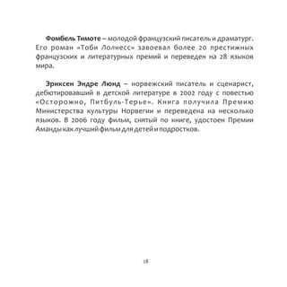 Фомбель Тимоте – молодой французский писатель и драматург.
Его роман «Тоби Лолнесс» завоевал более 20 престижных
французских и литературных премий и переведен на 28 языков
мира.
Эриксен Эндре Люнд – норвежский писатель и сценарист,
дебютировавший в детской литературе в 2002 году с повестью
«Осторожно, Питбуль-Терье». Книга получила Премию
Министерства культуры Норвегии и переведена на несколько
языков. В 2006 году фильм, снятый по книге, удостоен Премии
Амандыкаклучшийфильмдлядетейиподростков.
28
 