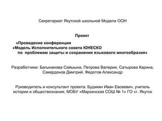 Секретариат Якутской школьной Модели ООН
Проект
«Проведение конференции
«Модель Исполнительного совета ЮНЕСКО
по проблемам защиты и сохранения языкового многообразия»
Разработчики: Багынанова Сайыына, Петрова Валерия, Сатырова Карина,
Сакердонов Дмитрий, Федотов Александр
Руководитель и консультант проекта: Будикин Иван Евсеевич, учитель
истории и обществознания, МОБУ «Мархинская СОШ № 1» ГО «г. Якутск
 