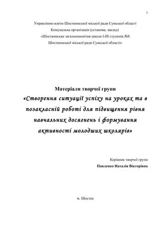 1
Управління освіти Шосткинської міської ради Сумської області
Комунальна організація (установа, заклад)
«Шосткинська загальноосвітня школа І-ІІІ ступенів №8
Шосткинської міської ради Сумської області»
Матеріали творчої групи
«Створення ситуації успіху на уроках та в
позакласній роботі для підвищення рівня
навчальних досягнень і формування
активності молодших школярів»
Керівник творчої групи
Павленко Наталія Вікторівна
м. Шостка
 