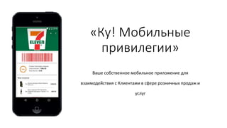 «Ку! Мобильные
привилегии»
Ваше собственное мобильное приложение для
взаимодействия с Клиентами в сфере розничных продаж и
услуг
 
