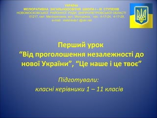Перший урок
“Від проголошення незалежності до
нової України”, “Це наше і це твоє”
Підготували:
класні керівники 1 – 11 класів
УКРАЇНА
МЕЛІОРАТИВНА ЗАГАЛЬНООСВІТНЯ ШКОЛА І – ІІІ СТУПЕНІВ
НОВОМОСКОВСЬКОЇ РАЙОННОЇ РАДИ ДНІПРОПЕТРОВСЬКОЇ ОБЛАСТІ
51217, смт. Меліоративне, вул. Молодіжна, тел. 4-17-24, 4-17-28,
e-mail: melshkola1 @ukr.net
 