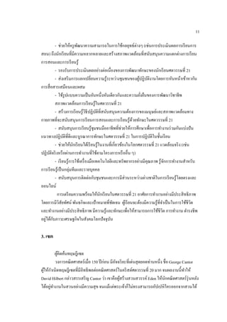 11
- ช่วยให้ครูพัฒนาความสามารถในการใช้กลยุทธ์ต่างๆ (เช่นการประเมินผลการเรียนการ
สอน) ถึงนักเรียนที่มีความหลากหลายและสร้างสภาพแวดล้อมที่สนับสนุนความแตกต่างการเรียน
การสอนและการเรียนรู้
- รองรับการประเมินผลอย่างต่อเนื่องของการพัฒนาทักษะของนักเรียนศตวรรษที่ 21
- ส่งเสริมการแลกเปลี่ยนความรู้ระหว่างชุมชนของผู้ปฏิบัติงานโดยการหันหน้าเข้าหากัน
การสื่อสารเสมือนและผสม
- ใช้รูปแบบความเป็นอันหนึ่งหันเดียวกันและความยั่งยืนของการพัฒนาวิชาชีพ
สภาพแวดล้อมการเรียนรู้ในศตวรรษที่ 21
- สร้างการเรียนรู้วิธีปฏิบัติที่สนับสนุนความต้องการของมนุษย์และสภาพแวดล้อมทาง
กายภาพที่จะสนับสนุนการเรียนการสอนและการเรียนรู้ด้วยทักษะในศตวรรษที่ 21
- สนับสนุนการเรียนรู้ชุมชนมืออาชีพที่ช่วยให้การศึกษาเพื่อการทางานร่วมกันแบ่งปัน
แนวทางปฏิบัติที่ดีและบูรณาการทักษะในศตวรรษที่ 21 ในการปฏิบัติในชั้นเรียน
- ช่วยให้นักเรียนได้เรียนรู้ในงานที่เกี่ยวข้องในโลกศตวรรษที่ 21 แวดล้อมจริง (เช่น
ปฏิบัติจริงหรือผ่านการทางานที่ใช้ตามโครงการหรืออื่น ๆ)
- เรียนรู้การใช้เครื่องมือเทคโนโลยีและทรัพยากรอย่างมีคุณภาพ รู้จักการทางานสาหรับ
การเรียนรู้เป็นกลุ่มทีมและรายบุคคล
- สนับสนุนการติดต่อกับชุมชนและการมีส่วนระหว่างต่างชาติในการเรียนรู้โดยตรงและ
ออนไลน์
การเตรียมความพร้อมให้นักเรียนในศตวรรษที่ 21 อาศัยการทางานอย่างมีประสิทธิภาพ
โดยการมีวิสัยทัศน์ พันธกิจและเป้าหมายที่ชัดเจน ผู้เรียนจะต้องมีความรู้ที่จาเป็นในการใช้ชีวิต
และทางานอย่างมีประสิทธิภาพ มีความรู้และทักษะเพื่อให้สามารถการใช้ชีวิต การทางาน ดารงชีพ
อยู่ได้กับภาวะเศรษฐกิจในสังคมโลกปัจจุบัน
3. เซต
ผู้คิดค้นทฤษฎีเซต
วงการคณิตศาสตร์เมื่อ 150 ปีก่อน มีอัจฉริยะที่เด่นสุดยอดท่านหนึ่ง ชื่อ George Cantor
ผู้ให้กาเนิดทฤษฎีเซตที่มีอิทธิพลต่อคณิตศาสตร์ในคริสต์ศตวรรษที่ 20 มาก จนผลงานนี้ทาให้
David Hilbert กล่าวสรรเสริญ Cantor ว่า เขาคือผู้สร้างสวนสวรรค์ Eden ให้นักคณิตศาสตร์รุ่นหลัง
ได้อยู่ทางานในสวนอย่างมีความสุข จนแม้แต่พระเจ้าก็ไม่ทรงสามารถอัปเปหิใครออกจากสวนได้
 