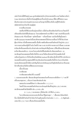 12
แต่ทว่าในช่วงที่มีชีวิตอยู่ Cantor ถูกนักคณิตศาสตร์อาวุโสหลายคนต่อต้าน และโจมตีเพราะคิดว่า
Cantor ชอบเสนอแนวคิดเกี่ยวกับทฤษฎีเซ็ตและเรื่องอนันต์ (infinity) ที่ผิด แม้ชีวิตของ Cantor
ต้องลาบากเพราะประสบอุปสรรคมากมาย แต่โลกทุกวันนี้ก็ยังระลึกถึง เขาผู้ให้กาเนิดวิชา
คณิตศาสตร์แขนงใหม่ คือ ทฤษฎีเซต
ความเป็นมาของเซต
เซตเป็นคาที่ใช้บ่งบอกถึงกลุ่มของสิ่งต่าง ๆซึ่งถ้าจะเปรียบเทียบกับคาในภาษาไทยแล้วก็
เปรียบเสมือนกับคาที่เป็นลักษณนาม ในทางคณิตศาสตร์เราจะใช้คาว่า “เซต” แทนคาที่บ่งบอกถึง
ลักษณนาม เช่น “ช้างหนึ่งเซต” “สุนัขหนึ่งเซต” “ กล้วยหนึ่งเซต” และเรียกสิ่งที่อยู่ในเซตว่า
สมาชิก (elements) ของเซต ดังนั้นสมาชิกของเซตเซตหนึ่งจึงสามารถเป็นอะไรก็ได้เช่น ตัวเลข
ผู้คน ตัวอักษร หรือเป็นเซตของเซตอื่น เป็นต้น เซตต้องเขียนแทนด้วยอักษรตัวใหญ่ เช่น A, B, C
ฯลฯ ตามธรรมเนียมปฏิบัติ ในประโยคที่ว่า เซต A และ B เท่ากัน หมายความว่า ทั้งเซต A และเซต
B มีสมาชิกทั้งหมดเหมือนกัน (ตัวอย่างเช่น สมาชิกทุกตัวที่อยู่ในเซต A ก็ต้องเป็นสมาชิกของเซต
B ด้วย เขียนแทนด้วย A = B และในทางกลับกันก็เป็นเช่นเดียวกัน เขียนแทนด้วย B = A)
สมาชิกทุกตัวของเซตเซตหนึ่งต้องไม่ซ้ากัน และจะไม่มีสมาชิกสองตัวใดในเซตเดียวกันที่
เหมือนกันทุกประการ ซึ่งไม่เหมือนกับมัลทิเซต (multiset) ที่อาจมีสมาชิกซ้ากันก็ได้การดาเนินการ
ของเซตทั้งหมดยังรักษาคุณสมบัติที่ว่าสมาชิกแต่ละตัวของเซตต้องไม่ซ้ากัน ส่วนการเรียงลาดับ
ของสมาชิกของเซตนั้นไม่มีความสาคัญ ซึ่งต่างจากลาดับอนุกรมหรือคู่อันดับถึงอย่างเราก็ตามเซต
ถือว่าเป็นอนิยามไม่มีนิยามที่ชัดเจนและครอบคลุม
เนื้อหาเรื่องเซต
การเขียนเซต
การเขียนเซตอาจเขียนได้ 2 แบบดังนี้
1. แบบแจกแจงสมาชิก เขียนสมาชิกทุกตัวของเซตลงในเครื่องหมายวงเล็บปีกกา “{ }” และใช้
เครื่องหมายจุลภาค ( , ) คั่นระหว่างสมาชิกแต่ละตัว เช่น
เซตของจานวนเซตที่น้อยกว่า 5 เขียนแทนด้วย { 1, 2, 3, 4 }
โดยทั่วไปจะแทนเซตด้วยตัวอักษรภาษาอังกฤษตัวพิมพ์ใหญ่ เช่น A, B, C และแทน
สมาชิกของเซตด้วยตัวพิมพ์เล็ก เช่น a, b และ c เช่น
A = { a, b, c } จะแทนเซต A ซึ่งมีสมาชิก 3 ตัวได้แก่ a, b และ c
ในการเขียนเซตแบบแจกแจงสมาชิกนั้นจะใช้จุดสามจุด “…” เพื่อแสดงว่ามีสมาชิกตัว
อื่นๆ ซึ่งเป็นที่เข้าใจกันทั่วไปว่ามีอะไรบ้างอยู่ในเซตนั้น ตัวอย่างเช่น { 1, 2, 3, … , 9} สัญลักษณ์ ...
แสดงว่ามี 4, 5, 6, 7 และ 8 เป็นสมาชิกของเซตนั้นด้วย
 