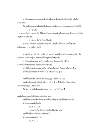 13
การเขียนเซตแบบแจกแจงสมาชิก นิยมเขียนสมาชิกแต่ละตัวเพียงครั้งเดียวเท่านั้น
ตัวอย่างเช่น
ให้ D เป็นเซตของเลขโดดที่อยู่ในจานวน 121 เขียนเซต D แบบแจกแจงสมาชิกได้ดังนี้
D = { 1, 2 }
2. แบบบอกเงื่อนไขของสมาชิก ใช้ตัวแปรเขียนแทนสมาชิกแล้วบรรยายสมบัติของสมาชิกที่อยู่
ในรูปของตัวแปร เช่น
A = { x | x เป็นชื่อวันในสัปดาห์ }
อ่านว่า A เป็นเซตซึ่งประกอบด้วยสมาชิก x โดยที่ x เป็นชื่อวันในหนึ่งสัปดาห์
เครื่องหมาย “ | ” แทนคาว่า โดยที่
กาหนดให้ A = { 2, 1/2 } จะเห็นว่า 2 และ 1/2 ต่างก็เป็นสมาชิกของเซต A คาว่า “เป็น
สมาชิกของ” หรือ “อยู่ใน” เขียนแทนด้วยสัญลักษณ์ “ ∈ ” เช่น
2 เป็นสมาชิกของเซต A หรือ 2 อยู่ในเซต A เขียนแทนด้วย 2 ∈ A
คาว่า “ไม่เป็นสมาชิกของ” เขียนแทนด้วย “∉” เช่น
1/3 ไม่เป็นสมาชิกของเซต A หรือ 1/3 ไม่อยู่ในเซต A เขียนแทนด้วย 1/3 ∉ A
ถ้าให้ I เป็นเซตของจานวนเต็ม จะได้ 2 ∈ I แต่ 1/2 ∉ I
เซตที่ไม่มีสมาชิก เรียกว่า เซตว่าง ( empty set หรือ noll set )
เซตว่างเขียนแทนด้วยสัญลักษณ์ “{ }” หรือ “∅” ( ∅ เป็นอักษรกรีกตรงกับคา
ภาษาอังกฤษว่า phi ) ตัวอย่างเช่น
ให้ B = { x | x เป็นจานวนจริง และ x + 1 = x }จะได้ว่า B = ∅
เซตจากัดและเซตอนันต์ ( Finite and infinite set )
เซตที่มีจานวนสมาชิกเท่ากับจานวนเต็มบวกใดๆ หรือศูนย์เรียกว่า เซตจากัด
ตัวอย่างของเซตจากัด เช่น
{ 1, 2, 3, … , 20 }
เซตของชื่อจังหวัดในประเทศไทยที่มีคาว่า “นคร”
เซตที่ไม่ใช่เซตจากัดเรียกว่า เซตอนันต์
ตัวอย่างของเซตอนันต์ เช่น
{ 1, 2, 3, … }
 