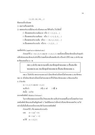 14
{ 1, 1/2 , 1/4 , 1/8 , …}
ข้อตกลงเกี่ยวกับเซต
1) เซตว่างเป็นเซตจากัด
2) เซตของจานวนที่มักจะกล่าวถึงเสมอ และใช้กันทั่วๆ ไป มีดังนี้
I+
เป็นเซตของจานวนเต็มบวก หรือ I+
= { 1, 2, 3,… }
I–
เป็นเซตของจานวนเต็มลบ หรือ I–
= { -1, -2, -3, … }
I เป็นเซตของจานวนเต็ม หรือ I = { 0, -1, 1, -2, 2, … }
N เป็นเซตของจานวนนับ หรือ N = { 1, 2, 3, … }
เซตที่เท่ากัน ( equal set or identical sets )
กาหนดให้ A = { 0, 1, 2, 3 } และ B = { 1, 0, 3, 2 } เซตทั้งสองนี้มีสมาชิกเหมือนกันทุกตัว
แม้ลาดับของสมาชิกจะต่างกันก็ถือว่าเซตทั้งสองคือเซตเดียวกัน หรือกล่าวได้ว่า เซต A เท่ากับ เซต
B เขียนแทนด้วย A = B
เซต A ไม่เท่ากับ เซต B หมายความว่า มีสมาชิกอย่างน้อยหนึ่งตัวของเซต A สมาชิกของ
เซต B หรือมีสมาชิกอย่างน้อยหนึ่งตัวของเซต B ที่ไม่ใช่สมาชิกของเซต A เขียนแทนด้วย
A ≠ B เช่น
A = { 1, 2, 3 } และ B = { 1, 2 }
จะเห็นว่า 3 ∈ A แต่ 3 ∉ B
ดังนั้น A ≠ B
เอกภพสัมพัทธ์ ( Relative Universe )
ในการเขียนเซตแบบบอกเงื่อนไขของสมาชิก จะต้องกาหนดเซตขึ้นมาหนึ่งเซตเรียกว่าเอก
ภพสัมพัทธ์ เขียนแทนด้วยสัญลักษณ์ U โดยมีข้อตกลงว่าเมื่อกล่าวถึงสมาชิกของเซตใดๆ จะไม่
กล่าวถึงสิ่งอื่นที่นอกเหนือจากสมาชิกในเออกภพสัมพัทธ์
กาหนดให้ U คือ เซตของจานวนจริง
และ A = { x|x2
= 4 }
B = { x|x3
= -1}
จะได้ A = { -2, 2 }
เซต A เท่ากับ เซต B หมายถึง สมาชิกทุกตัวของเซต A เป็นสมาชิก
ของเซต B และ สมาชิกทุกตัวของเซต B เป็นสมาชิกของเซต A
 