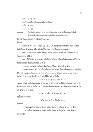 15
และ B = { -1 }
แต่ถ้ากาหนดให้ U คือ เซตของจานวนเต็มบวก
จะได้ A = {2}
และ B = { }
หมายเหตุ ถ้ากล่าวถึงเซตของจานวน และไม่ได้กาหนดว่าเซตใดเป็นเอกภพสัมพัทธ์
ในระดับชั้นนี้ให้ถือว่าเอกภพสัมพัทธ์ คือ เซตของจานวนจริง
สับเซต ( Sunsets ) และพาวเวอร์เซต ( Power set )
สับเซต
กาหนดให้ A = { 7, 8 } และ B = { 1, 3, 5, 7, 8} สมาชิกทั้งหมดของเซต A คือ 7 และ 8
ต่างก็เป็นสมาชิกของเซต B ในกรณีเช่นนี้เรียก เซต A ว่า เป็นสมาชิกของเซต B
เซต A เป็นสับเซตของเซต B ก็ต่อเมื่อ สมาชิกทุกตัวของเซต A เป็นสมาชิกของเซต B
เขียนแทนด้วย A ⊂ B
เซต A ไม่เป็นสับเซตของเซต B ก็ต่อเมื่อ มีสมาชิกอย่างน้อยหนึ่งตัวของเซต A ที่ไม่เป็น
สมาชิกของเซต B เขียนแทนด้วย A ⊄ B
จากเซต A และเซต B ในตัวอย่างข้างต้น สรุปได้ว่า A ⊂ B แต่ A ⊄ B
จากการสังเกต ถ้า A ⊂ B แล้วสมาชิกทุกตัวของเซต A เป็นสมาชิกของเซต B และถ้า B
⊂ A แล้วสมาชิกทุกตัวของเซต B เป็นสมาชิกของเซต A เมื่อพิจารณาเซต A และเซต B แล้ว
พบว่า A ⊂ B ในขณะเดียวกัน B ⊂ A จะได้ว่า A = B นั่นคือ
ถ้า A ⊂ B และ B ⊂ A แล้ว A = B
ในทางตรงกันข้าม เมื่อพิจารณาเซต A และเซต B เมื่อ A = B จะได้ว่าสมาชิกทุกตัวของเซต A
เป็นสมาชิกของเซต B นั่นคือ A ⊂ B และสมาชิกทุกตัวของเซต B เป็นสมาชิกของเซต A นั่น
คือ B ⊂ A ทาให้ได้ว่า
ถ้า A = B แล้ว A ⊂ B และ B ⊂ A
ดังนั้นจึงได้ข้อสรุปว่า
A ⊂ B และ B ⊂ A ก็ต่อเมื่อ A = B
ข้อสังเกต
1) เซตทุกเซตเป็นสับเซตของตัวเอง นั่นคือ ถ้าเซต A เป็นเซตใดๆ แล้ว A ⊂ A
2) เซว่างเป็นสับเซตของเซตทุกเซต นั่นคือ ถ้าเซต A เป็นเซตใดๆ แล้ว ∅ ⊂ B
เพาเวอร์เซต
 