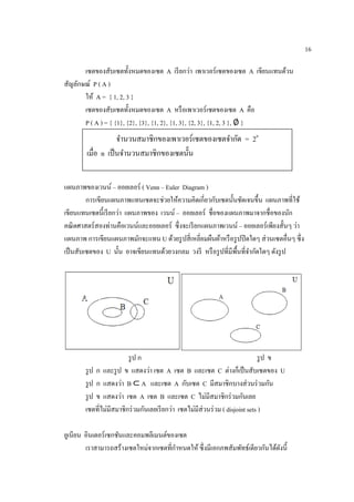 16
เซตของสับเซตทั้งหมดของเซต A เรียกว่า เพาเวอร์เซตของเซต A เขียนแทนด้วน
สัญลักษณ์ P ( A )
ให้ A = { 1, 2, 3 }
เซตของสับเซตทั้งหมดของเซต A หรือเพาเวอร์เซตของเซต A คือ
P ( A ) = { {1}, {2}, {3}, {1, 2}, {1, 3}, {2, 3}, {1, 2, 3 }, ∅ }
แผนภาพของเวนน์ – ออยเลอร์ ( Venn – Euler Diagram )
การเขียนแผนภาพแทนเซตจะช่วยให้ความคิดเกี่ยวกับเซตนั้นชัดเจนขึ้น แผนภาพที่ใช้
เขียนแทนเซตนี้เรียกว่า แผนภาพของ เวนน์ – ออยเลอร์ ชื่อของแผนภาพมาจากชื่อของนัก
คณิตศาสตร์สองท่านคือเวนน์และออยเลอร์ ซึ่งจะเรียกแผนภาพเวนน์ – ออยเลอร์เพียงสั้นๆ ว่า
แผนภาพ การเขียนแผนภาพมักจะแทน U ด้วยรูปสี่เหลี่ยมผืนผ้าหรือรูปปิดใดๆ ส่วนเซตอื่นๆ ซึ่ง
เป็นสับเซตของ U นั้น อาจเขียนแทนด้วยวงกลม วงรี หรือรูปที่มีพื้นที่จากัดใดๆ ดังรูป
รูป ก รูป ข
รูป ก และรูป ข แสดงว่า เซต A เซต B และเซต C ต่างก็เป็นสับเซตของ U
รูป ก แสดงว่า B ⊂ A และเซต A กับเซต C มีสมาชิกบางส่วนร่วมกัน
รูป ข แสดงว่า เซต A เซต B และเซต C ไม่มีสมาชิกร่วมกันเลย
เซตที่ไม่มีสมาชิกร่วมกันเลยเรียกว่า เซตไม่มีส่วนร่วม ( disjoint sets )
ยูเนียน อินเตอร์เซกชันและคอมพลีเมนต์ของเซต
เราสามารถสร้างเซตใหม่จากเซตที่กาหนดให้ ซึ่งมีเอกภพสัมพัทธ์เดียวกันได้ดังนี้
จานวนสมาชิกของเพาเวอร์เซตของเซตจากัด = 2n
เมื่อ n เป็นจานวนสมาชิกของเซตนั้น
 