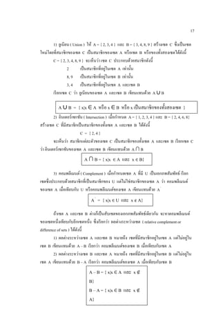 17
1) ยูเนียน ( Union ) ให้ A = { 2, 3, 4 } และ B = { 3, 4, 8, 9 } สร้างเซต C ซึ่งเป็นเซต
ใหม่โดยที่สมาชิกของเซต C เป็นสมาชิกของเซต A หรือเซต B หรือของทั้งสองเซตได้ดังนี้
C = { 2, 3, 4, 8, 9 } จะเห็นว่า เซต C ประกอบด้วยสมาชิกดังนี้
2 เป็นสมาชิกที่อยู่ในเซต A เท่านั้น
8, 9 เป็นสมาชิกที่อยู่ในเซต B เท่านั้น
3, 4 เป็นสมาชิกที่อยู่ในเซต A และเซต B
เรียกเซต C ว่า ยูเนียนของเซต A และเซต B เขียนแทนด้วย A ∪ B
2) อินเตอร์เซกชัน ( Intersection ) เมื่อกาหนด A = { 1, 2, 3, 4 } และ B = { 2, 4, 6, 8}
สร้างเซต C ที่มีสมาชิกเป็นสมาชิกของทั้งเซต A และเซต B ได้ดังนี้
C = { 2, 4 }
จะเห็นว่า สมาชิกแต่ละตัวของเซต C เป็นสมาชิกของทั้งเซต A และเซต B เรียกเซต C
ว่า อินเตอร์เซกชันของเซต A และเซต B เขียนแทนด้วย A ∩ B
3) คอมพลีเมนต์ ( Complement ) เมื่อกาหนดเซต A ที่มี U เป็นเอกภพสัมพัทธ์ เรียก
เซตซึ่งประกอบด้วยสมาชิกที่เป็นสมาชิกของ U แต่ไม่ใช่สมาชิกของเซต A ว่า คอมพลีเมนต์
ของเซต A เมื่อเทียบกับ U หรือคอมพลีเมนต์ของเซต A เขียนแทนด้วย A'
ถ้าเซต A และเซต B ต่างก็เป็นสับเซตของเอกภพสัมพัทธ์เดียวกัน จะหาตอมพลีเมนต์
ของเซตหนึ่งเทียบกับอีกเซตหนึ่ง ซึ่งเรียกว่า ผลต่างระหว่างเซต ( relative complement or
difference of sets ) ได้ดังนี้
1) ผลต่างระหว่างเซต A และเซต B หมายถึง เซตที่มีสมาชิกอยู่ในเซต A แต่ไม่อยู่ใน
เซต B เขียนแทนด้วย A – B เรียกว่า คอมพลีเมนต์ของเซต B เมื่อเทียบกับเซต A
2) ผลต่างระหว่างเซต B และเซต A หมายถึง เซตที่มีสมาชิกอยู่ในเซต B แต่ไม่อยู่ใน
เซต A เขียนแทนด้วย B – A เรียกว่า คอมพลีเมนต์ของเซต A เมื่อเทียบกับเซต B
A ∪ B = { x|x ∈ A หรือ x ∈ B หรือ x เป็นสมาชิกของทั้งสองเซต }
A ∩ B = { x|x ∈ A และ x ∈ B}
A'
= { x|x ∈ U และ x ∉ A}
A – B = { x|x ∈ A และ x ∉
B}
B – A = { x|x ∈ B และ x ∉
A}
 