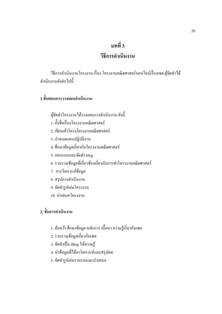 20
บทที่ 3
วีธีกำรดำเนินงำน
วีธีการดาเนินงานโครงงาน เรื่อง โครงงานคณิตศาสตร์ออนไลน์เรื่องเซต ผู้จัดทาได้
ดาเนินงานดังต่อไปนี้
1.ขั้นตอนกำรวำงแผนดำเนินงำน
ผู้จัดทาโครงงานได้วางแผนการดาเนินงาน ดังนี้
1. ตั้งชื่อเรื่องโครงงานคณิตศาสตร์
2. เขียนเค้าโครงโครงงานคณิตศาสตร์
3. กาหนดแผนปฏิบัติงาน
4. ศึกษาข้อมูลเกี่ยวกับโครงงานคณิตศาสตร์
5. ออกแบบและจัดทา blog
6. รวบรวมข้อมูลที่เกี่ยวข้องเกี่ยวกับการทาโครงงานคณิตศาสตร์
7. การวิเคราะห์ข้อมูล
8. สรุปการดาเนินงาน
9. จัดทารูปเล่มโครงงาน
10. นาเสนอโครงงาน
2. ขั้นกำรดำเนินงำน
1. ค้นคว้า ศึกษาข้อมูล หลักการ เนื้อหา ความรู้เกี่ยวกับเซต
2. รวบรวมข้อมูลเกี่ยวกับเซต
3. จัดทาเป็น Blog ให้ความรู้
4. นาข้อมูลที่ได้มาวิเคราะห์และสรุปผล
5. จัดทารูปเล่มรายงานและนาเสนอ
 