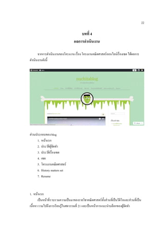 22
บทที่ 4
ผลกำรดำเนินงำน
จากการดาเนินงานของโครงงาน เรื่อง โครงงานคณิตศาสตร์ออนไลน์เรื่องเซต ได้ผลการ
ดาเนินงานดังนี้
ส่วนประกอบของ blog
1. หน้าแรก
2. ประวัติผู้จัดทา
3. ประวัติเรื่องเซต
4. เซต
5. โครงงานคณิตศาสตร์
6. History matters set
7. Resume
1. หน้าแรก
เป็นหน้าที่รวบรวมความเป็นมาของรายวิชาคณิตศาสตร์ทั้งส่วนที่เป็นวีดีโอและส่วนที่เป็น
เนื้อหา รวมไปถึงการเรียนรู้ในศตวรรษที่ 21 และเป็นหน้าการแนะนาบล็อกของผู้จัดทา
 