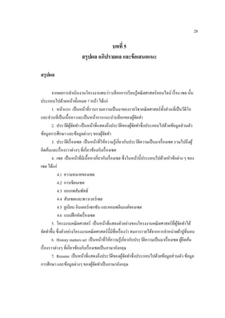 28
บทที่ 5
สรุปผล อภิปรำยผล และข้อเสนอแนะ
สรุปผล
จากผลการดาเนินงานโครงงานพบว่า บล็อกการเรียนรู้คณิตศาสตร์ออนไลน์ เรื่อง เซต นั้น
ประกอบไปด้วยหน้าทั้งหมด 7 หน้า ได้แก่
1. หน้าแรก เป็นหน้าที่รวบรวมความเป็นมาของรายวิชาคณิตศาสตร์ทั้งส่วนที่เป็นวีดีโอ
และส่วนที่เป็นเนื้อหา และเป็นหน้าการแนะนาบล็อกของผู้จัดทา
2. ประวัติผู้จัดทา เป็นหน้าที่แสดงถึงประวัติของผู้จัดทาซึ่งประกอบไปด้วยข้อมูลส่วนตัว
ข้อมูลการศึกษา และข้อมูลต่างๆ ของผู้จัดทา
3. ประวัติเรื่องเซต เป็นหน้าที่ให้ความรู้เกี่ยวกับประวัติความเป็นมาเรื่องเซต รวมไปถึงผู้
คิดค้นและเรื่องราวต่างๆ ที่เกี่ยวข้องกับเรื่องเซต
4. เซต เป็นหน้าที่มีเนื้อหาเกี่ยวกับเรื่องเซต ซึ่งในหน้านี้ประกอบไปด้วยหัวข้อต่าง ๆ ของ
เซต ได้แก่
4.1 ความหมายของเซต
4.2 การเขียนเซต
4.3 เอกภพสัมพัทธ์
4.4 สับเซตและพาวเวอร์เซต
4.5 ยูเนียน อินเตอร์เซกชัน และคอมพลีเมนต์ของเซต
4.6 แบบฝึกหัดเรื่องเซต
5. โครงงานคณิตศาสตร์ เป็นหน้าที่แสดงตัวอย่างของโครงงานคณิตศาสตร์ที่ผู้จัดทาได้
จัดทาขึ้น ซึ่งตัวอย่างโครงงานคณิตศาสตร์นี้มีชื่อเรื่องว่า สมการรายได้จากการจาหน่ายผ้าปูที่นอน
6. History matters set เป็นหน้าที่ให้ความรู้เกี่ยวกับประวัติความเป็นมาเรื่องเซต ผู้คิดค้น
เรื่องราวต่างๆ ที่เกี่ยวข้องกับเรื่องเซตเป็นภาษาอังกฤษ
7. Resume เป็นหน้าที่แสดงถึงประวัติของผู้จัดทาซึ่งประกอบไปด้วยข้อมูลส่วนตัว ข้อมูล
การศึกษา และข้อมูลต่างๆ ของผู้จัดทาเป็นภาษาอังกฤษ
 