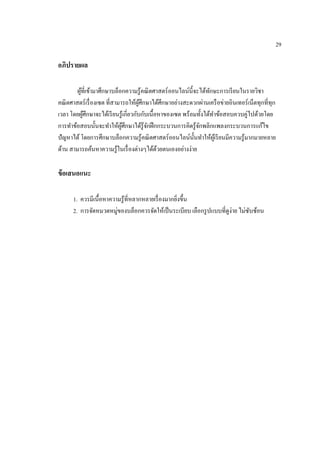 29
อภิปรำยผล
ผู้ที่เข้ามาศึกษาบล็อกความรู้คณิตศาสตร์ออนไลน์นี้จะได้ทักษะการเรียนในรายวิชา
คณิตศาสตร์เรื่องเซต ที่สามารถให้ผู้ศึกษาได้ศึกษาอย่างสะดวกผ่านเครือข่ายอินเทอร์เน็ตทุกที่ทุก
เวลา โดยผู้ศึกษาจะได้เรียนรู้เกี่ยวกับกับเนื้อหาของเซต พร้อมทั้งได้ทาข้อสอบควบคู่ไปด้วยโดย
การทาข้อสอบนั้นจะทาให้ผู้ศึกษาได้รู้จักฝึกกระบวนการคิดรู้จักพลิกแพลงกระบวนการแก้ไข
ปัญหาได้โดยการศึกษาบล็อกความรู้คณิตศาสตร์ออนไลน์นั้นทาให้ผู้เรียนมีความรู้มากมายหลาย
ด้าน สามารถค้นหาความรู้ในเรื่องต่างๆได้ด้วยตนเองอย่างง่าย
ข้อเสนอแนะ
1. ควรมีเนื้อหาความรู้ที่หลากหลายเรื่องมากยิ่งขึ้น
2. การจัดหมวดหมู่ของบล็อกควรจัดให้เป็นระเบียบ เลือกรูปแบบที่ดูง่าย ไม่ซับซ้อน
 