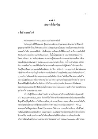 3
บทที่ 2
เอกสำรที่เกี่ยวข้อง
1. สื่อสังคมออนไลน์
ความหมายของคาว่า Social network สังคมออนไลน์
ในโลกยุคใหม่ที่ไร้พรมแดน ผู้คนสามารถเดินทางข้ามพรมแดน ข้ามกาลเวลาไปพบปะ
พูดคุยกับใครก็ได้ที่ไหนก็ได้ เวลาใดก็ย่อมได้เพียงแค่ปลายนิ้วสัมผัส โดยเริ่มจากความก้าวหน้า
ทางเทคโนโลยีสารสนเทศที่มีอัตราเพิ่มขึ้นอย่างรวดเร็ว จะเห็นได้ว่าความก้าวหน้าทางเทคโนโลยี
สารสนเทศจะมีผลต่อระบบการศึกษาโดยตรง ทั้งนี้ เนื่องจากเทคโนโลยีสารสนเทศจะเกี่ยวข้อง
โดยตรงกับการรวบรวมข้อมูล ข่าวสาร ความรอบรู้ จัดระบบประมวลผล ส่งผ่านและสื่อสารด้วย
ความเร็วสูงและปริมาณมาก นาเสนอและแสดงผลด้วยระบบสื่อต่าง ๆ ทั้งทางด้านข้อมูล รูปภาพ
เสียง ภาพเคลื่อนไหว และวิดีโอ อีกทั้งยังสามารถสร้างระบบการมีปฏิสัมพันธ์โต้ตอบทาให้การ
เรียนรู้ในยุคใหม่ประสบผลสาเร็จด้วยดี (สาระน่ารู้ประจาสัปดาห์. 2553 : ออนไลน์) ซึ่งในช่วงเวลา
5 ปีที่ผ่านมานั้น ความเจริญก้าวหน้าและการเติบโตอย่างก้าวกระโดดด้านเทคโนโลยีคอมพิวเตอร์
ระบบเครือข่ายอินเทอร์เน็ต (Internet) และเทคโนโลยีการสื่อสารได้เปลี่ยนวิถีทางการดาเนินชีวิต
การดาเนินธุรกิจ และการสื่อสารของคนในสังคมไปอย่างมากมาย โดยงานวิจัยด้านเทคโนโลยีการ
สื่อสารได้บ่งชี้ว่าสื่อหรือเครื่องมือสื่อสารที่ได้รับความนิยมในแต่ละช่วงเวลาจะมีอิทธิพลต่อ
ความคิดของคนและจะเป็นปัจจัยสาคัญที่กาหนดกรอบความคิดและความเข้าใจในการมองโลกรอบ
ๆ ตัวเราด้วย (Eid and Ward 2009)
ปัจจุบันผู้ใช้อินเทอร์เน็ตทั่วโลกมีจานวนเกือบสองพันล้านคนแล้วในเดือนมิถุนายน ปี
2553 (Internet World Stats, 2010) อินเทอร์เน็ตได้กลายเป็นแหล่งแห่งการแบ่งปันและแลกเปลี่ยน
ข้อมูลที่ใหญ่ที่สุดในโลก ทาให้เกิดการเปลี่ยนรูปแบบการสื่อสารจากยุคการสื่อสารแบบดั้งเดิม ใน
โลกแห่งความเป็นมาสู่การใช้เทคโนโลยีการสื่อสารในยุคดิจิทัลแห่งโลกเสมือนจริง (Virtual
World) ก่อให้เกิดยุคแห่งการสื่อสารไร้พรมแดน ทาให้คนจานวนมากทั่วโลกมีการดาเนินชีวิตทั้ง
ในสังคมของโลกแห่งความเป็นจริงและสังคมแห่งโลกเสมือนจริงผลจากความก้าวหน้าของระบบ
อินเทอร์เน็ต คอมพิวเตอร์และเทคโนโลยีการสื่อสารก่อให้เกิดนวัตกรรมใหม่ทางสังคม คือ
เครือข่ายสังคมใหม่ที่รู้กันอย่างแพร่หลายว่า “สังคมออนไลน์” (Online Community) หรือ “สังคม
 