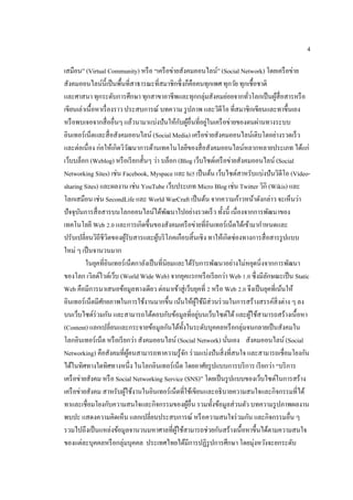4
เสมือน” (Virtual Community) หรือ “เครือข่ายสังคมออนไลน์” (Social Network) โดยเครือข่าย
สังคมออนไลน์นี้เป็นพื้นที่สาธารณะที่สมาชิกซึ่งก็คือคนทุกเพศ ทุกวัย ทุกเชื้อชาติ
และศาสนา ทุกระดับการศึกษา ทุกสาขาอาชีพและทุกกลุ่มสังคมย่อยจากทั่วโลกเป็นผู้สื่อสารหรือ
เขียนเล่าเนื้อหาเรื่องราว ประสบการณ์ บทความ รูปภาพ และวิดีโอ ที่สมาชิกเขียนและทาขึ้นเอง
หรือพบเจอจากสื่ออื่นๆ แล้วนามาแบ่งปันให้กับผู้อื่นที่อยู่ในเครือข่ายของตนผ่านทางระบบ
อินเทอร์เน็ตและสื่อสังคมออนไลน์ (Social Media) เครือข่ายสังคมออนไลน์เติบโตอย่างรวดเร็ว
และต่อเนื่อง ก่อให้เกิดวิวัฒนาการด้านเทคโนโลยีของสื่อสังคมออนไลน์หลากหลายประเภท ได้แก่
เว็บบล็อก (Weblog) หรือเรียกสั้นๆ ว่า บล็อก (Blog เว็บไซต์เครือข่ายสังคมออนไลน์ (Social
Networking Sites) เช่น Facebook, Myspace และ hi5 เป็นต้น เว็บไซต์สาหรับแบ่งปันวิดีโอ (Video-
sharing Sites) และผลงาน เช่น YouTube เว็บประเภท Micro Blog เช่น Twitter วิกิ (Wikis) และ
โลกเสมือน เช่น SecondLife และ World WarCraft เป็นต้น จากความก้าวหน้าดังกล่าว จะเห็นว่า
ปัจจุบันการสื่อสารบนโลกออนไลน์ได้พัฒนาไปอย่างรวดเร็ว ทั้งนี้ เนื่องจากการพัฒนาของ
เทคโนโลยี Web 2.0 และการเกิดขึ้นของสังคมเครือข่ายที่อินเทอร์เน็ตได้เข้ามากาหนดและ
ปรับเปลี่ยนวิถีชีวิตของผู้รับสารและผู้บริโภคเกือบสิ้นเชิง ทาให้เกิดช่องทางการสื่อสารรูปแบบ
ใหม่ ๆ เป็นจานวนมาก
ในยุคที่อินเทอร์เน็ตกาลังเป็นที่นิยมและได้รับการพัฒนาอย่างไม่หยุดนิ่งจากการพัฒนา
ของโลก เวิลด์ไวด์เว็บ (World Wide Web) จากยุคแรกหรือเรียกว่า Web 1.0 ซึ่งมีลักษณะเป็น Static
Web คือมีการนาเสนอข้อมูลทางเดียว ต่อมาเข้าสู่เว็บยุคที่ 2 หรือ Web 2.0 จึงเป็นยุคที่เน้นให้
อินเทอร์เน็ตมีศักยภาพในการใช้งานมากขึ้น เน้นให้ผู้ใช้มีส่วนร่วมในการสร้างสรรค์สิ่งต่าง ๆ ลง
บนเว็บไซต์ร่วมกัน และสามารถโต้ตอบกับข้อมูลที่อยู่บนเว็บไซต์ได้และผู้ใช้สามารถสร้างเนื้อหา
(Content) แลกเปลี่ยนและกระจายข้อมูลกันได้ทั้งในระดับบุคคลหรือกลุ่มจนกลายเป็นสังคมใน
โลกอินเทอร์เน็ต หรือเรียกว่า สังคมออนไลน์ (Social Network) นั่นเอง สังคมออนไลน์ (Social
Networking) คือสังคมที่ผู้คนสามารถทาความรู้จัก ร่วมแบ่งปันสิ่งที่สนใจ และสามารถเชื่อมโยงกัน
ได้ในทิศทางใดทิศทางหนึ่ง ในโลกอินเทอร์เน็ต โดยอาศัยรูปแบบการบริการ เรียกว่า “บริการ
เครือข่ายสังคม หรือ Social Networking Service (SNS)” โดยเป็นรูปแบบของเว็บไซต์ในการสร้าง
เครือข่ายสังคม สาหรับผู้ใช้งานในอินเทอร์เน็ตที่ใช้เขียนและอธิบายความสนใจและกิจกรรมที่ได้
ทาและเชื่อมโยงกับความสนใจและกิจกรรมของผู้อื่น รวมทั้งข้อมูลส่วนตัว บทความรูปภาพผลงาน
พบปะ แสดงความคิดเห็น แลกเปลี่ยนประสบการณ์ หรือความสนใจร่วมกัน และกิจกรรมอื่น ๆ
รวมไปถึงเป็นแหล่งข้อมูลจานวนมหาศาลที่ผู้ใช้สามารถช่วยกันสร้างเนื้อหาขึ้นได้ตามความสนใจ
ของแต่ละบุคคลหรือกลุ่มบุคคล ประเทศไทยได้มีการปฏิรูปการศึกษา โดยมุ่งหวังจะยกระดับ
 