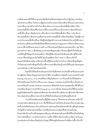 5
การศึกษาของชาติให้ได้มาตรฐานและจัดได้อย่างทั่วถึงและมีคุณภาพ มีการปฏิรูปครู อาจารย์และ
บุคลากรทางการศึกษา โดยในการปฏิรูประบบบริหารและการจัดการศึกษาได้หลอมรวมหน่วยงาน
ทางการศึกษา และจัดโครงสร้างใหม่ เป็นระดับกระทรวงและระดับเขตพื้นที่การศึกษา ให้สา
นักงานเขตพื้นที่การศึกษาเป็นหน่วยงานที่มีอานาจหน้าที่ในการบริหารและการจัดการศึกษาภาย
เขตพื้นที่การศึกษา ปัจจุบันกระทรวงศึกษาธิการกาหนดให้มีเขตพื้นที่การศึกษา 2 ส่วน คือ สา
นักงานเขตพื้นที่การศึกษาประถมศึกษาและสานักงานเขตพื้นที่การศึกษามัธยมศึกษา โดยมีผู้อานวย
การสานักงานเขตพื้นที่การศึกษา เป็นผู้บังคับบัญชาข้าราชการและรับผิดชอบในการปฏิบัติราชการ
ของสานักงานซึ่งอินเทอร์เน็ตเป็นที่นิยมใช้กันอย่างแพร่หลาย มีรูปแบบการให้บริการที่หลากหลาย
สามารถใช้งานได้ง่ายและสะดวกรวดเร็ว การใช้งานอินเทอร์เน็ตสามารถแบ่งออกเป็น 2 ยุค ได้แก่
ยุคแรกเรียกว่า Web 1.0 ซึ่งมีลักษณะการนาเสนอข้อมูลทางเดียว เนื่องจาก ผู้จัดทาเว็บไซต์จะทา
หน้าที่เป็นผู้ให้ข้อมูลหรือนาเสนอเนื้อหา ให้กับผู้ใช้งานอินเทอร์เน็ตเพียงอย่างเดียว ผู้ใช้งานไม่
สามารถโต้ตอบข้อมูลบนเว็บไซต์ได้ต่อมาในยุคที่สอง เรียกว่า Web 2.0 เป็นการเน้นให้
อินเทอร์เน็ตมีศักยภาพในการใช้งานมากขึ้น ผู้ใช้สามารถมีส่วนร่วมในการโต้ตอบข้อมูลที่อยู่บน
เว็บไซต์ สามารถสร้างข้อมูลหรือเนื้อหาเพื่อการแลกเปลี่ยนเรียนรู้ร่วมกันได้ทั้งระดับ ปัจเจกบุคคล
และระดับกลุ่ม การเติบโตของอินเทอร์เน็ต
ในยุคนี้ทาให้เกิดครือข่ายสังคมออนไลน์ ซึ่งเป็นสังคม ออนไลน์ที่ช่วยให้คนสามารถทา
ความรู้จักกัน เปิดเผย ข้อมูลส่วนตัว รูปภาพ วิดีโอ แลกเปลี่ยนความคิดเห็น และความสนใจร่วมกัน
(Cheung, Chiu, & Lee, 2010) จากสถิติพบว่าปัจจุบันมีคนกว่า 100 ล้านคนทั่วโลกที่ ติดต่อผ่าน
เครือข่ายสังคมออนไลน์ มีการใช้ Face book, MySpace, LinkedIn และเครือข่ายอื่นๆ ซึ่งแต่ละคน
สามารถที่จะสร้าง Profile ของตนเอง และสามารถ เชื่อมต่อกับ Profile ของบุคคลอื่น เพื่อใช้ในการ
แลกเปลี่ยน ข้อมูลระหว่างกันได้(Cheung & Lee, 2010) เครือข่าย สังคมออนไลน์ได้รับความนิยม
สูงสุดไม่เพียงเฉพาะใน กลุ่มของนักศึกษามหาวิทยาลัยเท่านั้น แม้แต่บรรดา ผู้นาองค์กรชั้นนาของ
โลก กลุ่มคนทางานที่มีหลากหลายวัย ต่างก็ใช้เครือข่ายสังคมออนไลน์กันอยู่เป็นประจา
คาว่าเครือข่ายสังคมออนไลน์มีผู้ให้ความหมาย ไว้หลากหลาย แต่ในบทความนี้จะใช้
ความหมายของ อดิเทพ บุตราช (2553) ซึ่งได้ให้นิยามคาว่าเครือข่าย สังคมออนไลน์ หมายถึง กลุ่ม
คนที่รวมกันเป็นสังคมและ มีการทากิจกรรมร่วมกันบนเครือข่ายอินเทอร์เน็ต ซึ่ง อยู่ในรูปแบบของ
เว็บไซต์มีการแพร่ขยายออกไปเรื่อยๆ โดยใช้รูปแบบของการติดต่อสื่อสารผ่านเครือข่าย
อินเทอร์เน็ต มีการสร้างเครือข่ายชุมชนเสมือนบน เครือข่ายคอมพิวเตอร์เพื่อใช้เป็นเครื่องมือสาคัญ
ในการ ติดต่อสื่อสาร การทากิจกรรมต่างๆ รวมทั้งการใช้ประโยชน์ ทางด้านการศึกษา ธุรกิจ และ
ความบันเทิง คนในสังคม ปัจจุบันส่วนใหญ่จะใช้ชีวิตอยู่กับสังคมออนไลน์เพิ่ม มากขึ้น มีการใช้
 