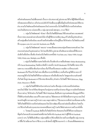 6
เครือข่ายสังคมออนไลน์เพื่อบอกเล่า เรื่องราว ประสบการณ์ รูปภาพ และวิดีโอ ที่ผู้ใช้จัดทาขึ้นเอง
หรือพบเจอจากสื่อต่างๆ แล้วนามาแบ่งปันให้ กับเพื่อนและผู้อื่นที่อยู่ในเครือข่ายของตนได้ทราบ
ผ่าน ทางเว็บไซต์ของเครือข่ายสังคมออนไลน์ นอกจากนั้น เว็บไซต์ที่ให้บริการเครือข่ายสังคม
ออนไลน์ยังสามารถ แบ่งออกเป็น 4 กลุ่ม (สุภาภรณ์ เพชรสุภา, 2554) ได้แก่
1. กลุ่มเว็บไซต์เผยแพร่ “ตัวตน” เป็นเว็บไซต์ที่มีลักษณะใช้นาเสนอตัวตน และเผยแพร่
เรื่องราวของ ตนเองผ่านทางอินเทอร์เน็ต หรือผู้ใช้สามารถเขียน Blog สร้างอัลบั้มรูปของตัวเอง
สร้างกลุ่มเพื่อนในห้องเรียน และสร้างเครือข่ายเพื่อการเรียนรู้ขึ้นมาได้ ตัวอย่าง เว็บไซต์ประเภทนี้
คือ myspace.com, hi5.com และ facebook.com เป็นต้น
2. กลุ่มเว็บไซต์เผยแพร่ “ผลงาน” อาจจะเป็นผลงานของกลุ่มหรือผลงานของตัวเอง โดย
สามารถนาเสนอในรูปแบบต่างๆ ไม่ว่าจะเป็นวีดีโอ รูปภาพ หรือเสียงอาจารย์สอนที่ได้จากการ
บันทึกในชั้นเรียน เป็นต้น ตัวอย่างเว็บไซต์ประเภทนี้เช่น YouTube.com, Yahoo VDO, Google
VDO, Flickr.com, Multiply.com เป็นต้น
3. กลุ่มเว็บไซต์ที่มีความสนใจเกี่ยวกับ เรื่องเดียวกัน อาจเป็นลักษณะ Online Bookmarking
หรือ Social Bookmarking โดยมีแนวคิดที่ว่า แทนที่ เราจะทา Bookmark เว็บไซต์ที่เราชอบ หรือ
บทความ รายงานที่เกี่ยวข้องกับการเรียน เก็บไว้ในเครื่องของเรา คนเดียว เราก็สามารถทา
Bookmark เก็บไว้บนเว็บไซต์ แทน เพื่อเป็นการแบ่งให้เพื่อนๆ คนอื่นเข้ามาดูได้ด้วย และเราก็
สามารถดูได้ว่าเว็บไซต์ใดที่ได้รับความนิยมมาก หรือเป็นที่น่าสนใจ โดยดูจากจานวนตัวเลขที่
เว็บไซต์ นั้นถูก Bookmark เอาไว้จากสมาชิกคนอื่นๆ ตัวอย่าง เว็บไซต์นี้ ได้แก่ Delicious, Digg,
Zickr, Duocore.tv เป็นต้น
4. กลุ่มเว็บไซต์ที่ใช้สาหรับการทางานร่วมกัน เป็นกลุ่ม การทางานเครือข่ายสังคม
ออนไลน์ ที่เปิด โอกาสให้สมาชิกทุกคนในกลุ่มสามารถเข้ามานาเสนอ ข้อมูล ความคิดหรือต่อยอด
เรื่องราวต่างๆ ได้ตัวอย่าง เว็บไซต์นี้ ได้แก่ WikiPedia ซึ่งเป็นสารานุกรมต่อยอด ที่อนุญาตให้ใคร
ก็ได้เข้ามาช่วยกันเขียน และแก้ไข บทความต่างๆ ได้ตลอดเวลา ทาให้เกิดเป็นสารานุกรม ออนไลน์
ขนาดใหญ่ที่รวบรวมความรู้ ข่าวสาร และ เหตุการณ์ต่างๆ ไว้มากมาย จากที่กล่าวมาทั้งหมด จะเห็น
ได้เว็บไซต์ที่ให้บริการเครือข่ายสังคมออนไลน์ มีการพัฒนาขึ้นมาอย่างต่อเนื่องเพื่อประโยชน์ใน
การใช้งานในด้านต่างๆและสามารถแลกเปลี่ยนความรู้ ร่วมกันได้อย่างสะดวกรวดเร็วมากยิ่งขึ้น
5. ในขณะนี้ Facebook จัดเป็นเว็บไซต์เครือข่าย สังคมออนไลน์ที่ได้รับความนิยมมาก
ที่สุดในโลกและมีรายงานผลตัวเลขที่น่าสนใจเกี่ยวกับ Facebook พบว่า ผู้ที่ใช้งาน Facebook
มากกว่า 50% ไม่ได้เป็นนักศึกษา กลุ่มอายุที่มีการใช้งานที่เติบโตรวดเร็วมากที่สุดคือ กลุ่ม คนอายุ
30 ปีขึ้นไป เฉลี่ยเวลาในการใช้งาน 20 นาที ต่อครั้ง มีผู้ใช้งานมากกว่า 15 ล้านคนที่อัพเดทสถานะ
 
