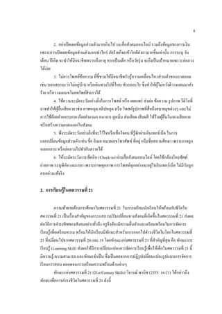 8
2. อย่าเปิดเผยข้อมูลส่วนตัวมากเกินไป บนสื่อสังคมออนไลน์ รวมถึงข้อมูลทางการเงิน
เพราะการเปิดเผยข้อมูลส่วนตัวมากเท่าไหร่ ภัยร้ายก็จะเข้าใกล้ตัวเรามากขึ้นเท่านั้น การระบุ วัน
เดือน ปีเกิด จะทาให้มิจฉาชีพทราบถึงอายุ หากเป็นเด็ก หรือวัยรุ่น จะยิ่งเป็นเป้าหมายเพราะล่อลวง
ได้ง่าย
3. ไม่ควรโพสต์ข้อความ ที่ชี้ชวนให้มิจฉาชีพรับรู้ความเคลื่อนไหวส่วนตัวของเราตลอด
เช่น บอกสถานะว่าไม่อยู่บ้าน หรือเดินทางไปที่ไหน ขับรถอะไร ซึ่งทาให้ผู้ไม่หวังดีวางแผนมาทา
ร้าย หรือวางแผนขโมยทรัพย์สินเราได้
4. ใช้ความระมัดระวังอย่างยิ่งในการโพสต์ หรือ เผยแพร่ ส่งต่อ ข้อความ รูปภาพ วีดิโอที่
อาจทาให้ผู้อื่นเสียหาย เช่น ภาพหลุด คลิปหลุด หรือ โพสต์รูปภาพที่สื่อถึงอบายมุขต่างๆ และไม่
ควรใช้ถ้อยคาหยาบคาย ถ้อยคาลามก อนาจาร ดูหมิ่น ส่อเสียด เสียดสี ให้ร้ายผู้อื่นในทางเสียหาย
หรือสร้างความแตกแยกในสังคม
5. พึงระมัดระวังอย่างยิ่งที่จะไว้ใจหรือเชื่อใจคน ที่รู้จักผ่านอินเทอร์เน็ต ในการ
แลกเปลี่ยนข้อมูลส่วนตัว เช่น ชื่อ อีเมล หมายเลขโทรศัพท์ ที่อยู่ หรือชื่อสถานศึกษา เพราะอาจถูก
หลอกลวง หรือล่อลวงไปทาอันตรายได้
6. ให้ระมัดระวังการเช็คอิน (Check-in) ผ่านสื่อสังคมออนไลน์ โดยใช้กล้องโทรศัพท์
ถ่ายภาพ ระบุพิกัด และเวลา เพราะภาพทุกภาพ การโพสต์ทุกอย่างจะอยู่ในอินเทอร์เน็ต ไม่มีวันถูก
ลบอย่างแท้จริง
2. กำรเรียนรู้ในศตวรรษที่ 21
ความท้าทายด้านการศึกษาในศตวรรษที่ 21 ในการเตรียมนักเรียนให้พร้อมกับชีวิตใน
ศตวรรษที่ 21 เป็นเรื่องสาคัญของกระแสการปรับเปลี่ยนทางสังคมที่เกิดขึ้นในศตวรรษที่ 21 ส่งผล
ต่อวิถีการดารงชีพของสังคมอย่างทั่วถึง ครูจึงต้องมีความตื่นตัวและเตรียมพร้อมในการจัดการ
เรียนรู้เพื่อเตรียมความ พร้อมให้นักเรียนมีทักษะสาหรับการออกไปดารงชีวิตในโลกในศตวรรษที่
21 ที่เปลี่ยนไปจากศตวรรษที่ 20 และ 19 โดยทักษะแห่งศตวรรษที่ 21 ที่สาคัญที่สุด คือ ทักษะการ
เรียนรู้ (Learning Skill) ส่งผลให้มีการเปลี่ยนแปลงการจัดการเรียนรู้เพื่อให้เด็กในศตวรรษที่ 21 นี้
มีความรู้ ความสามารถ และทักษะจาเป็น ซึ่งเป็นผลจากการปฏิรูปเปลี่ยนแปลงรูปแบบการจัดการ
เรียนการสอน ตลอดจนการเตรียมความพร้อมด้านต่างๆ
ทักษะแห่งศตวรรษที่ 21 (21st Century Skills) วิจารณ์ พานิช (2555: 16-21) ได้กล่าวถึง
ทักษะเพื่อการดารงชีวิตในศตวรรษที่ 21 ดังนี้
 