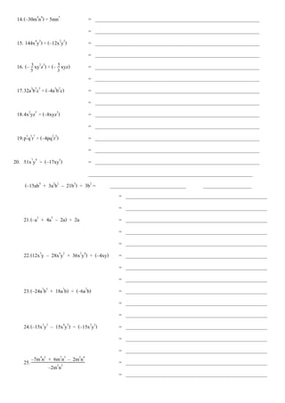 14.(–30m4
n4
) ÷ 5mn3
= _________________________________________________________________
= _________________________________________________________________
15. 144x4
y2
) ÷ (–12x2
y2
) = _________________________________________________________________
= _________________________________________________________________
16. (– xy2
z3
) ÷ (– xyz) = _________________________________________________________________
= _________________________________________________________________
17.32a5
b5
c5
÷ (–4a3
b2
c) = _________________________________________________________________
= _________________________________________________________________
18.4x2
yz5
÷ (–8xyz3
) = _________________________________________________________________
= _________________________________________________________________
19.p5
q3
r7
÷ (–4pq2
r5
) = _________________________________________________________________
= _________________________________________________________________
20. 51x7
y9
÷ (–17xy5
) = _________________________________________________________________
_________________________________________________________________
(–15ab4
+ 3a2
b2
– 21b3
) ÷ 3b2
= ________________________________________________________
= ________________________________________________________
= ________________________________________________________
21.(–a2
+ 4a5
– 2a) ÷ 2a = ________________________________________________________
= ________________________________________________________
= ________________________________________________________
22.(12x3
y – 28x4
y2
+ 36x2
y4
) ÷ (–4xy) = ________________________________________________________
= ________________________________________________________
= ________________________________________________________
23.(–24a7
b3
+ 18a7
b) ÷ (–6a7
b) = ________________________________________________________
= ________________________________________________________
= ________________________________________________________
24.(–15x3
y2
– 15x4
y3
) ÷ (–15x3
y2
) = ________________________________________________________
= ________________________________________________________
= ________________________________________________________
25. = ________________________________________________________
= ________________________________________________________
3
5
5
3
–2m2
n2
–7m4
n2
+ 6m3
n3
– 2m2
n4
 