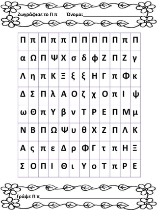 Π π Π π π Π Π Π Π Π π Π
α Ω Π Ψ Χ σ δ φ Ζ Π Ζ γ
Λ η π Κ Ξ ξ ξ Η Γ π Φ κ
Δ Σ Π λ Α Ο ζ χ Ο π Ι ψ
ω Θ π Υ β ν Τ Ρ Ε Π Μ μ
Ν Β Π Ω Ψ υ θ Χ Ζ Π Λ Κ
Α ς π ε Δ ρ Φ Γ τ π Η Ξ
Σ Ο Π Ι Θ ι Υ ο Τ π Ρ Ε
Ζωγράφισε το Π π Όνομα:______________________
Γράψε Π π_______________________________________
 