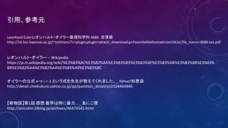 Leonhard Eulerレオンハルト・オイラー数理科学科 4686 吉澤萌
http://ist.ksc.kwansei.ac.jp/~nishitani/?c=plugin;plugin=attach_download;p=FavoriteMathematician14List;file_name=4686.tex.pdf
レオンハルト・オイラー – Wikipedia
https://ja.m.wikipedia.org/wiki/%E3%83%AC%E3%82%AA%E3%83%B3%E3%83%8F%E3%83%AB%E3%83%88%E3%83%
BB%E3%82%AA%E3%82%A4%E3%83%A9%E3%83%BC
オイラーの公式 e・π i =-1 という式を先生が教えてくれました。_ Yahoo!知恵袋
http://detail.chiebukuro.yahoo.co.jp/qa/question_detail/q10104464840
【終物語】第1話 感想 数学は時に暴力… _ あにこ便
http://anicobin.ldblog.jp/archives/46474545.html
引用、参考元
 