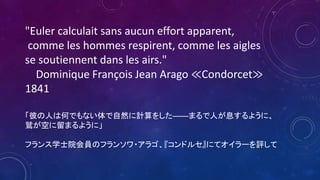 "Euler calculait sans aucun effort apparent,
comme les hommes respirent, comme les aigles
se soutiennent dans les airs."
Dominique François Jean Arago ≪Condorcet≫
1841
「彼の人は何でもない体で自然に計算をした――まるで人が息するように、
鷲が空に留まるように」
フランス学士院会員のフランソワ・アラゴ、『コンドルセ』にてオイラーを評して
 