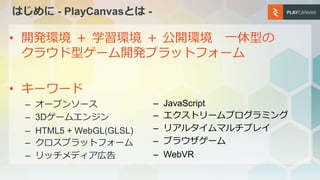 はじめに - PlayCanvasとは -
• 開発環境 ＋ 学習環境 ＋ 公開環境 一体型の
クラウド型ゲーム開発プラットフォーム
• キーワード
– オープンソース
– 3Dゲームエンジン
– HTML5 + WebGL(GLSL)
– ク...