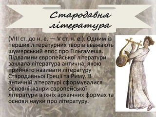 Стародавня
література
(VIII ст. до н. е. — V ст. н. е.). Одним із
перших літературних творів вважають
шумерський епос про Гільгамеша.
Підвалини європейської літератури
заклала література антична, якою
прийнято називати літературу
Стародавньої Греції та Риму. В
античній літературі сформувалися
основні жанри європейської
літератури в їхніх архаїчних формах та
основи науки про літературу.
 