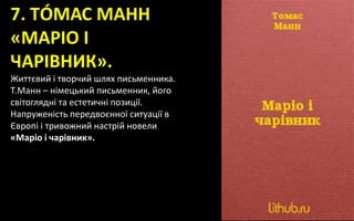 7. ТÓМАС МАНН
«МАРІО І
ЧАРІВНИК».
Життєвий і творчий шлях письменника.
Т.Манн – німецький письменник, його
світоглядні та естетичні позиції.
Напруженість передвоєнної ситуації в
Європі і тривожний настрій новели
«Маріо і чарівник».
 