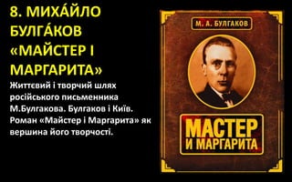 8. МИХÁЙЛО
БУЛГÁКОВ
«МАЙСТЕР І
МАРГАРИТА»
Життєвий і творчий шлях
російського письменника
М.Булгакова. Булгаков і Київ.
Роман «Майстер і Маргарита» як
вершина його творчості.
 