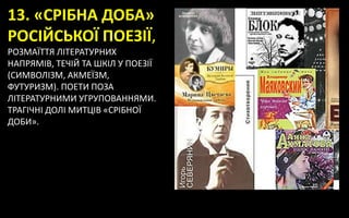 13. «СРІБНА ДОБА»
РОСІЙСЬКОЇ ПОЕЗІЇ,
РОЗМАЇТТЯ ЛІТЕРАТУРНИХ
НАПРЯМІВ, ТЕЧІЙ ТА ШКІЛ У ПОЕЗІЇ
(СИМВОЛІЗМ, АКМЕЇЗМ,
ФУТУРИЗМ). ПОЕТИ ПОЗА
ЛІТЕРАТУРНИМИ УГРУПОВАННЯМИ.
ТРАГІЧНІ ДОЛІ МИТЦІВ «СРІБНОЇ
ДОБИ».
 
