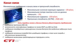Канал связи
• Максимальное значение вариации задержки – 30 м/сек;
• Максимальная потеря пакетов в сети не должна
превышать - 1%;
• Максимальная задержка - 150 м/сек;
• Пропускная способность (10 РМ) - 2500 кб/с
Минимальные требования к каналу связи и пропускной способности.
Сеть передачи голоса и данных должна удовлетворять требованиям:
 поддержка протокола 802.1Q;
 возможность классификации трафика по полям DSCP или 802.1p (CoS);
 поддержка стандартных и расширенных списков доступа для выделения заданного типа
трафика;
 поддержка нескольких очередей для исходящего трафика, в том числе очереди с
абсолютным приоритетом;
 поддержка механизмов предотвращения перегрузок в сети.
 