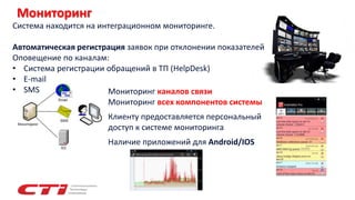Мониторинг
Система находится на интеграционном мониторинге.
Автоматическая регистрация заявок при отклонении показателей
Оповещение по каналам:
• Система регистрации обращений в ТП (HelpDesk)
• E-mail
• SMS Мониторинг каналов связи
Мониторинг всех компонентов системы
Клиенту предоставляется персональный
доступ к системе мониторинга
Наличие приложений для Android/IOS
 