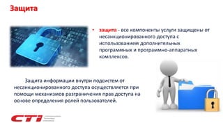 Защита
Защита информации внутри подсистем от
несанкционированного доступа осуществляется при
помощи механизмов разграничения прав доступа на
основе определения ролей пользователей.
• защита - все компоненты услуги защищены от
несанкционированного доступа с
использованием дополнительных
программных и программно-аппаратных
комплексов.
 