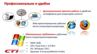 Профессионально и удобно
Web-ориентированное рабочее
место оператора/супервизора
• функциональная простота работы и удобство
интерфейсов для операторов клиента
• Минимальные требования к рабочему
месту оператора/супервизора:
• RAM: 4GB;
• CPU: Dual-Core > 2.0 Ghz
• OC: Windows 7/8.1
• Браузер: IE 8-выше/Mozila Firefox
 
