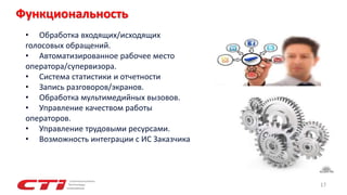 17
Функциональность
• Обработка входящих/исходящих
голосовых обращений.
• Автоматизированное рабочее место
оператора/супервизора.
• Система статистики и отчетности
• Запись разговоров/экранов.
• Обработка мультимедийных вызовов.
• Управление качеством работы
операторов.
• Управление трудовыми ресурсами.
• Возможность интеграции с ИС Заказчика
 