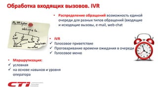 Обработка входящих вызовов. IVR
• Маршрутизация:
 условная
 на основе навыков и уровня
оператора
• Распределение обращений возможность единой
очереди для разных типов обращений (входящие
и исходящие вызовы, e-mail, web-chat
• IVR
 Голосовое приветствие
 Проговаривание времени ожидания в очереди
 Голосовое меню
 