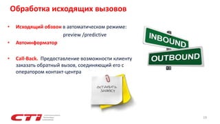 • Исходящий обзвон в автоматическом режиме:
preview /predictive
• Автоинформатор
• Call-Back. Предоставление возможности клиенту
заказать обратный вызов, соединяющий его с
оператором контакт-центра.
19
Обработка исходящих вызовов
 