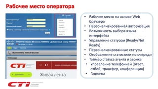 Рабочее место оператора
• Рабочее место на основе Web
браузера
• Персонализированная авторизация
• Возможность выбора языка
интерфейса
• Управление статусом (Ready/Not
Ready)
• Персонализированные статусы
• Отображение статистики по очереди
• Таймер статуса агента и звонка
• Управление телефонией (ответ,
отбой, трансфер, конференция)
• Гаджеты
 